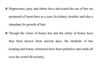 Hippocrates, piny and others have advocated the use of bee tea
prerpared of burnt bees as a cure for kidney troubles and also a
stimulant for growth of hair
Though the virtue of honey bee and the utility of honey have
thus been known from ancient days, the methods of bee
keeping and honey extraction have been primitive and crude all
over the world till recently.
 