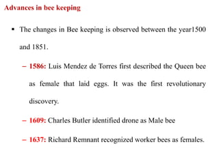 The changes in Bee keeping is observed between the year1500
and 1851.
– 1586: Luis Mendez de Torres first described the Queen bee
as female that laid eggs. It was the first revolutionary
discovery.
– 1609: Charles Butler identified drone as Male bee
– 1637: Richard Remnant recognized worker bees as females.
Advances in bee keeping
 