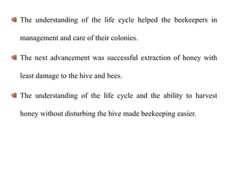 The understanding of the life cycle helped the beekeepers in
management and care of their colonies.
The next advancement was successful extraction of honey with
least damage to the hive and bees.
The understanding of the life cycle and the ability to harvest
honey without disturbing the hive made beekeeping easier.
 