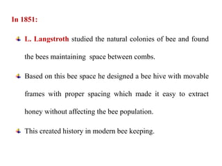 In 1851:
L. Langstroth studied the natural colonies of bee and found
the bees maintaining space between combs.
Based on this bee space he designed a bee hive with movable
frames with proper spacing which made it easy to extract
honey without affecting the bee population.
This created history in modern bee keeping.
 