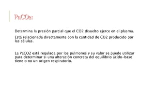 Determina la presión parcial que el CO2 disuelto ejerce en el plasma.
Está relacionada directamente con la cantidad de CO2 producido por
las células.
La PaCO2 está regulada por los pulmones y su valor se puede utilizar
para determinar si una alteración concreta del equilibrio ácido-base
tiene o no un origen respiratorio.
 