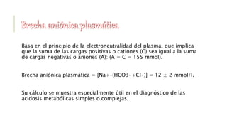 Basa en el principio de la electroneutralidad del plasma, que implica
que la suma de las cargas positivas o cationes (C) sea igual a la suma
de cargas negativas o aniones (A): (A = C = 155 mmol).
Brecha aniónica plasmática = [Na+–(HCO3-+Cl-)] = 12 ± 2 mmol/l.
Su cálculo se muestra especialmente útil en el diagnóstico de las
acidosis metabólicas simples o complejas.
 