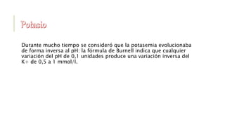 Durante mucho tiempo se consideró que la potasemia evolucionaba
de forma inversa al pH: la fórmula de Burnell indica que cualquier
variación del pH de 0,1 unidades produce una variación inversa del
K+ de 0,5 a 1 mmol/l.
 