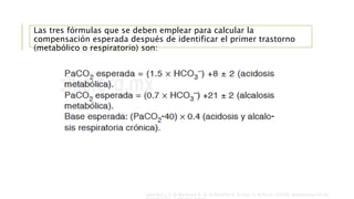 Las tres fórmulas que se deben emplear para calcular la
compensación esperada después de identificar el primer trastorno
(metabólico o respiratorio) son:
Sanchez J. S. & Martinez E. A. & Peniche K. & Diaz S. & Pin E. (2018). Interpretación de
 