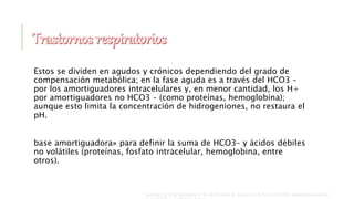 Estos se dividen en agudos y crónicos dependiendo del grado de
compensación metabólica; en la fase aguda es a través del HCO3 –
por los amortiguadores intracelulares y, en menor cantidad, los H+
por amortiguadores no HCO3 – (como proteínas, hemoglobina);
aunque esto limita la concentración de hidrogeniones, no restaura el
pH.
base amortiguadora» para definir la suma de HCO3– y ácidos débiles
no volátiles (proteínas, fosfato intracelular, hemoglobina, entre
otros).
Sanchez J. S. & Martinez E. A. & Peniche K. & Diaz S. & Pin E. (2018). Interpretación de
 