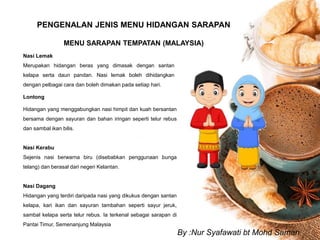 PENGENALAN JENIS MENU HIDANGAN SARAPAN
MENU SARAPAN TEMPATAN (MALAYSIA)
Nasi Lemak
Merupakan hidangan beras yang dimasak dengan santan
kelapa serta daun pandan. Nasi lemak boleh dihidangkan
dengan pelbagai cara dan boleh dimakan pada setiap hari.
Lontong
Hidangan yang menggabungkan nasi himpit dan kuah bersantan
bersama dengan sayuran dan bahan iringan seperti telur rebus
dan sambal ikan bilis.
Nasi Kerabu
Sejenis nasi berwarna biru (disebabkan penggunaan bunga
telang) dan berasal dari negeri Kelantan.
Nasi Dagang
Hidangan yang terdiri daripada nasi yang dikukus dengan santan
kelapa, kari ikan dan sayuran tambahan seperti sayur jeruk,
sambal kelapa serta telur rebus. Ia terkenal sebagai sarapan di
Pantai Timur, Semenanjung Malaysia
By :Nur Syafawati bt Mohd Saman
 