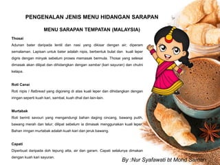 PENGENALAN JENIS MENU HIDANGAN SARAPAN
MENU SARAPAN TEMPATAN (MALAYSIA)
Thosai
Adunan bater daripada lentil dan nasi yang dikisar dengan air; diperam
semalaman. Lapisan untuk bater adalah nipis, berbentuk bulat dan kuali leper
digris dengan minyak sebelum proses memasak bermula. Thosai yang selesai
dimasak akan dilipat dan dihidangkan dengan sambar (kari sayuran) dan chutni
kelapa.
Roti Canai
Roti nipis / flatbread yang digoreng di atas kuali leper dan dihidangkan dengan
iringan seperti kuah kari, sambal, kuah dhal dan lain-lain.
Murtabak
Roti berinti savouri yang mengandungi bahan daging cincang, bawang putih,
bawang merah dan telur; dilipat sebelum ia dimasak menggunakan kuali leper.
Bahan iringan murtabak adalah kuah kari dan jeruk bawang.
Capati
Diperbuat daripada doh tepung atta, air dan garam. Capati selalunya dimakan
dengan kuah kari sayuran.
By :Nur Syafawati bt Mohd Saman
 
