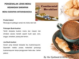 PENGENALAN JENIS MENU
HIDANGAN SARAPAN
MENU SARAPAN ANTARABANGSA
Produk bakeri
Merangkumi pelbagai variasi roti, biskut dan kek
Potongan Buah-buahan
Terdiri daripada buahan manis dan masam dan
dimakan secara mentah seperti buah epal, oren,
anggur, strawberi, pisang dan lemon.
Jus Buah-buahan
Cecair yang berasal daripada tisu buahan/sayuran.
Diperolehi melalui proses mekanikal (pressing)
buahan/sayuran tanpa penggunaan haba atau bahan
pelarut
By :Nur Syafawati bt Mohd Saman
 