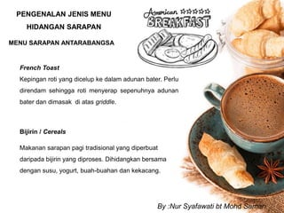 PENGENALAN JENIS MENU
HIDANGAN SARAPAN
MENU SARAPAN ANTARABANGSA
French Toast
Kepingan roti yang dicelup ke dalam adunan bater. Perlu
direndam sehingga roti menyerap sepenuhnya adunan
bater dan dimasak di atas griddle.
Bijirin / Cereals
Makanan sarapan pagi tradisional yang diperbuat
daripada bijirin yang diproses. Dihidangkan bersama
dengan susu, yogurt, buah-buahan dan kekacang.
By :Nur Syafawati bt Mohd Saman
 