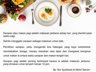 Sarapan atau makan pagi adalah makanan pertama setiap hari, yang diambil pada
waktu pagi.
Saintis menggelar sarapan sebagai makanan untuk otak.
Pemilihan sarapan, perlu mengambil kira hidangan yang kaya karbohidrat,
membekalkan tenaga, mampu menahan rasa lapar dan mengawal keinginan
untuk makan di antara waktu sarapan dan makan tengah hari.
Sarapan pagi adalah penting berkhasiat kerana ia adalah makanan pertama
yang dimakan untuk tempoh hampir 12 jam.
By :Nur Syafawati bt Mohd Saman
 