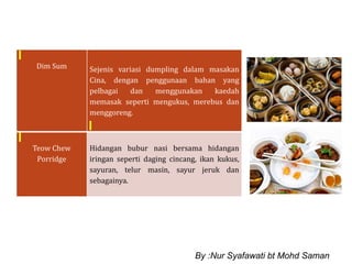 Dim Sum Sejenis variasi dumpling dalam masakan
Cina, dengan penggunaan bahan yang
pelbagai dan menggunakan kaedah
memasak seperti mengukus, merebus dan
menggoreng.
Teow Chew
Porridge
Hidangan bubur nasi bersama hidangan
iringan seperti daging cincang, ikan kukus,
sayuran, telur masin, sayur jeruk dan
sebagainya.
By :Nur Syafawati bt Mohd Saman
 