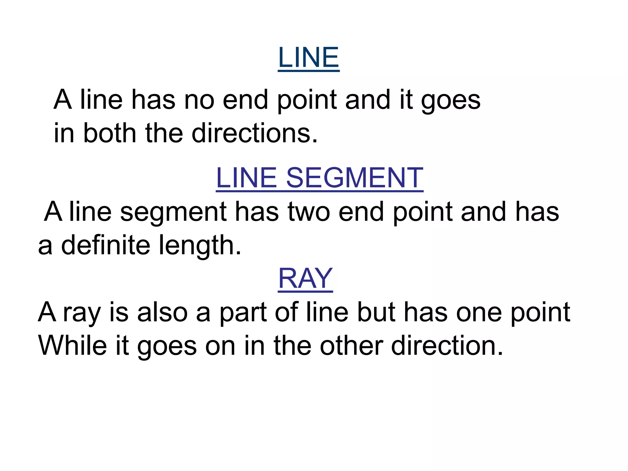 A line has no end point and it goes
in both the directions.
LINE
LINE SEGMENT
A line segment has two end point and has
a definite length.
RAY
A ray is also a part of line but has one point
While it goes on in the other direction.
 