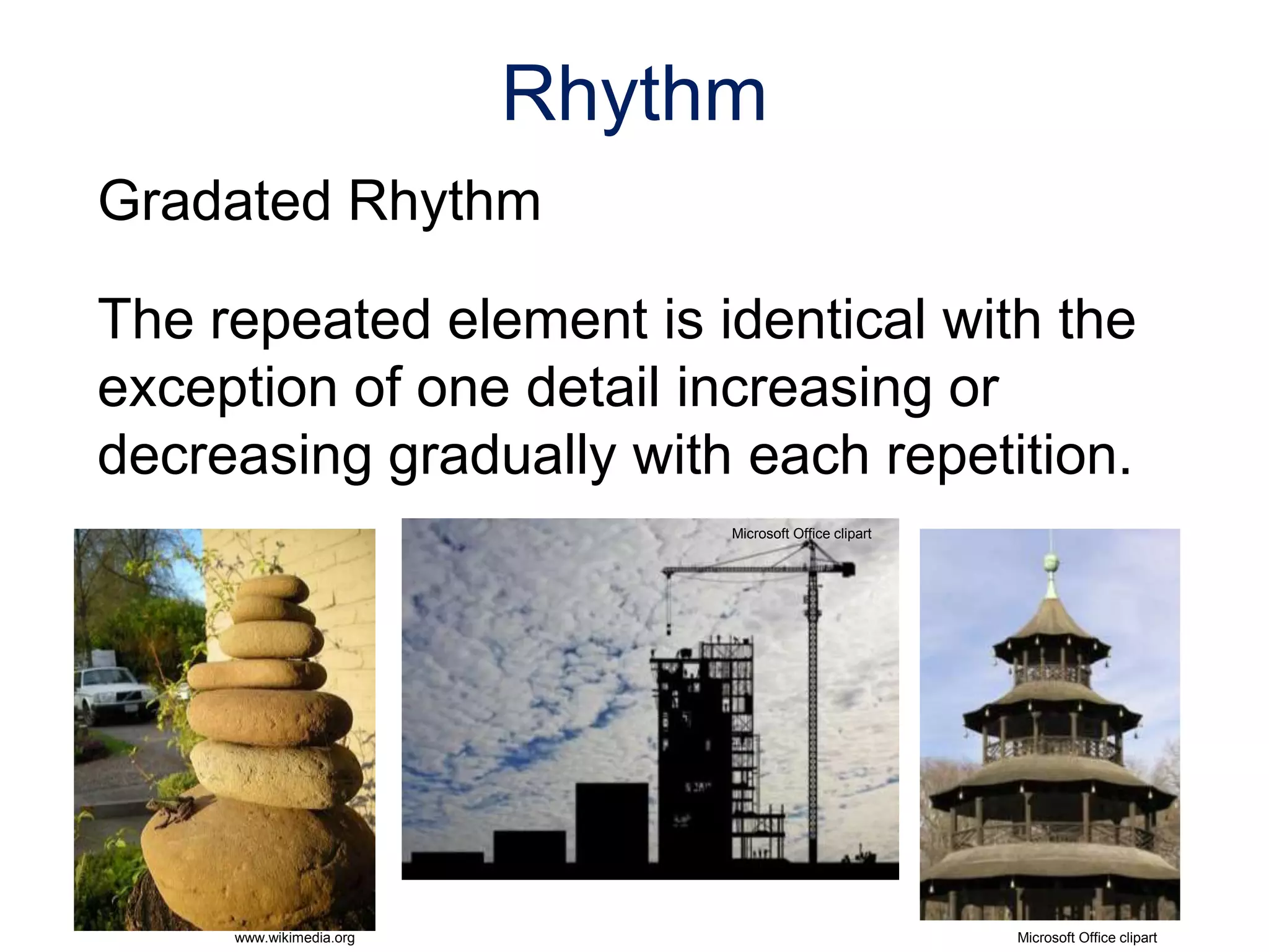 Gradated Rhythm
The repeated element is identical with the
exception of one detail increasing or
decreasing gradually with each repetition.
Rhythm
www.wikimedia.org
Left: Stack of rocks used
as focal point in
landscaping
Microsoft Office clipart
Right: The Chinese Tower
English Gardens
Munich, Germany
Microsoft Office clipart
 