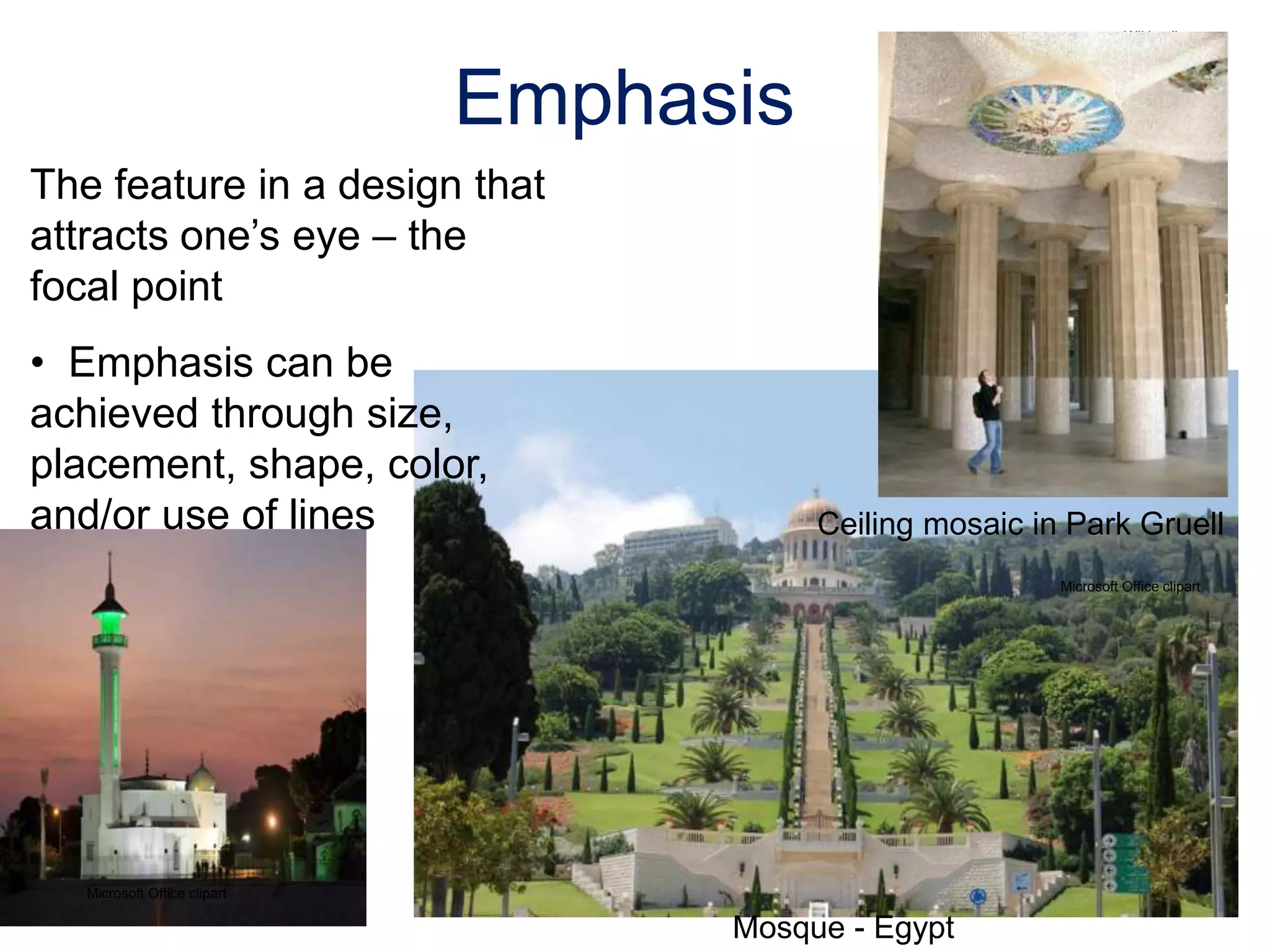 The feature in a design that
attracts one’s eye – the
focal point
• Emphasis can be
achieved through size,
placement, shape, color,
and/or use of lines
Emphasis
Ceiling mosaic in Park Gruell
Microsoft Office clipart
Mosque - Egypt
Microsoft Office clipart
Wikipedia.org
 