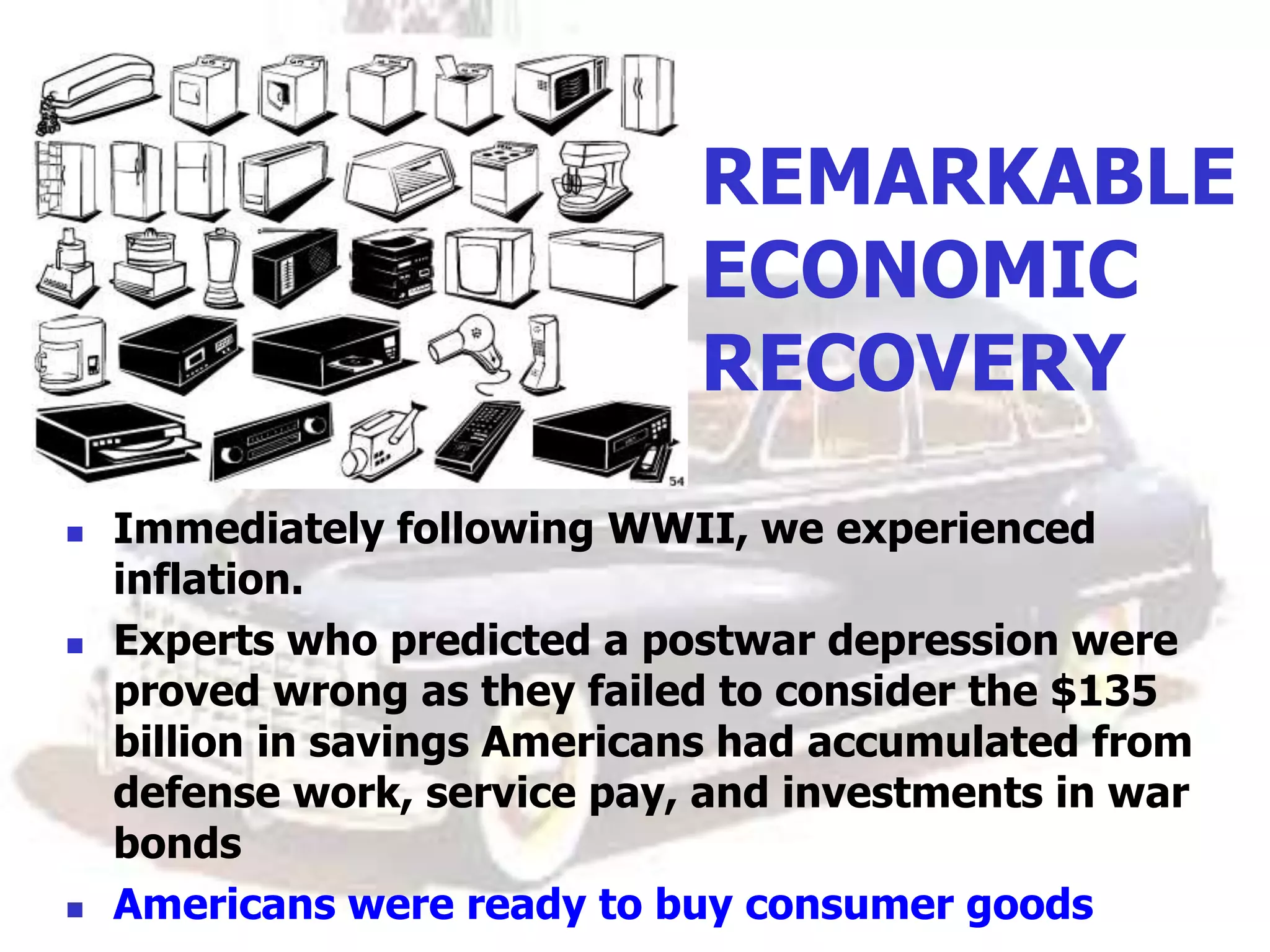 REMARKABLE
ECONOMIC
RECOVERY
 Immediately following WWII, we experienced
inflation.
 Experts who predicted a postwar depression were
proved wrong as they failed to consider the $135
billion in savings Americans had accumulated from
defense work, service pay, and investments in war
bonds
 Americans were ready to buy consumer goods
 