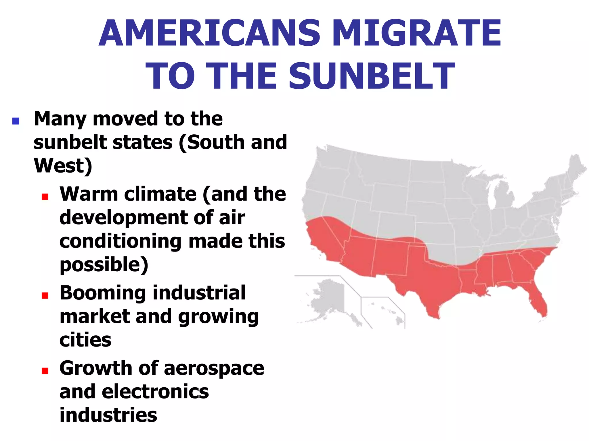AMERICANS MIGRATE
TO THE SUNBELT
 Many moved to the
sunbelt states (South and
West)
 Warm climate (and the
development of air
conditioning made this
possible)
 Booming industrial
market and growing
cities
 Growth of aerospace
and electronics
industries
 