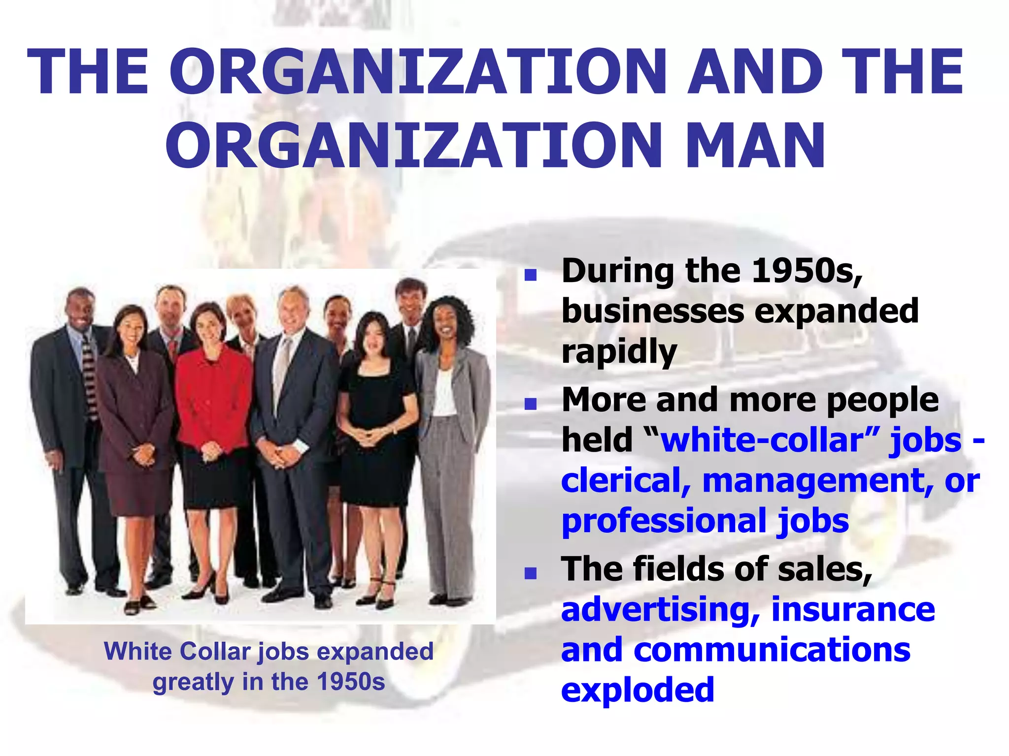 THE ORGANIZATION AND THE
ORGANIZATION MAN
 During the 1950s,
businesses expanded
rapidly
 More and more people
held “white-collar” jobs -
clerical, management, or
professional jobs
 The fields of sales,
advertising, insurance
and communications
exploded
White Collar jobs expanded
greatly in the 1950s
 