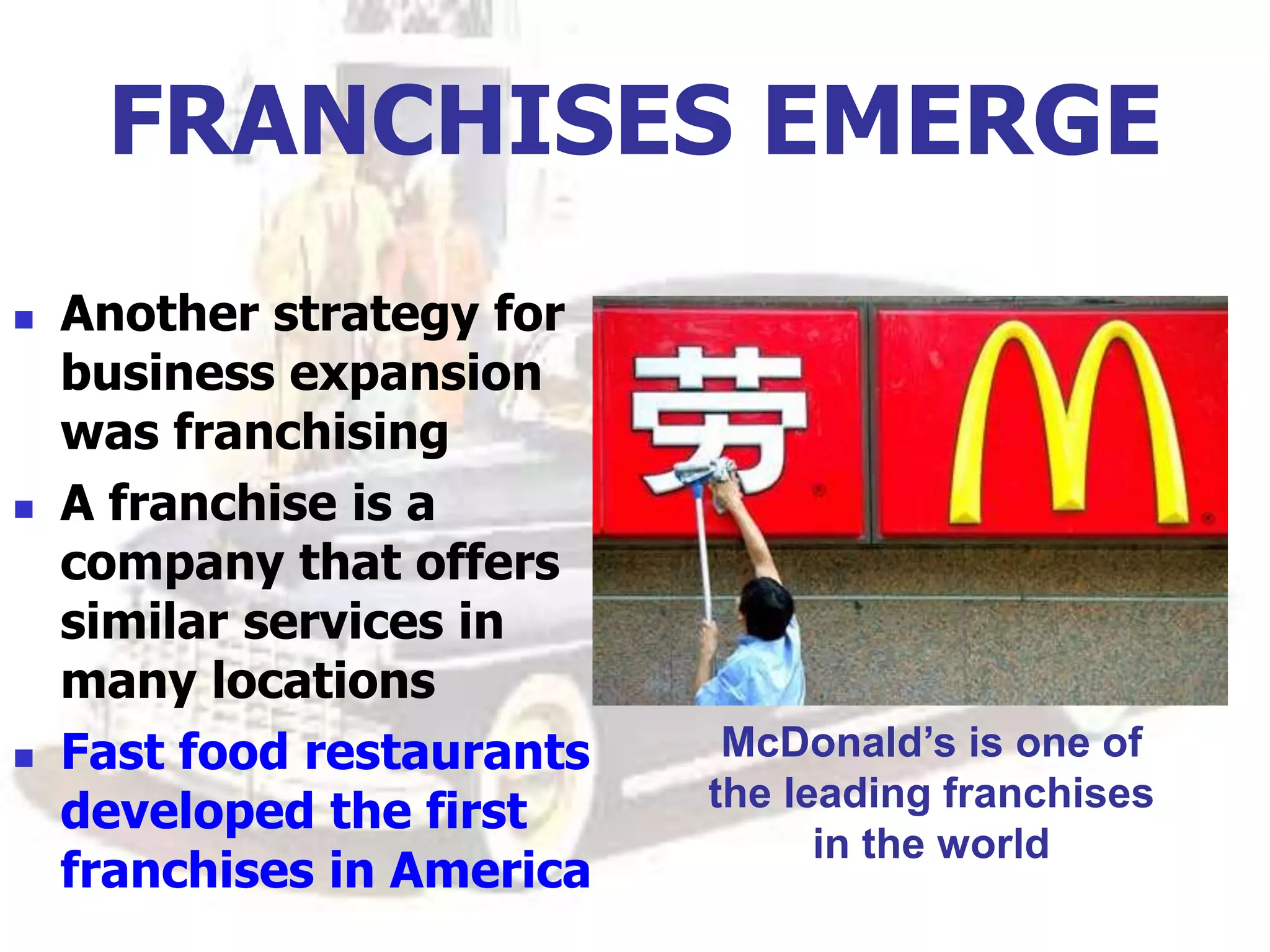 FRANCHISES EMERGE
 Another strategy for
business expansion
was franchising
 A franchise is a
company that offers
similar services in
many locations
 Fast food restaurants
developed the first
franchises in America
McDonald’s is one of
the leading franchises
in the world
 