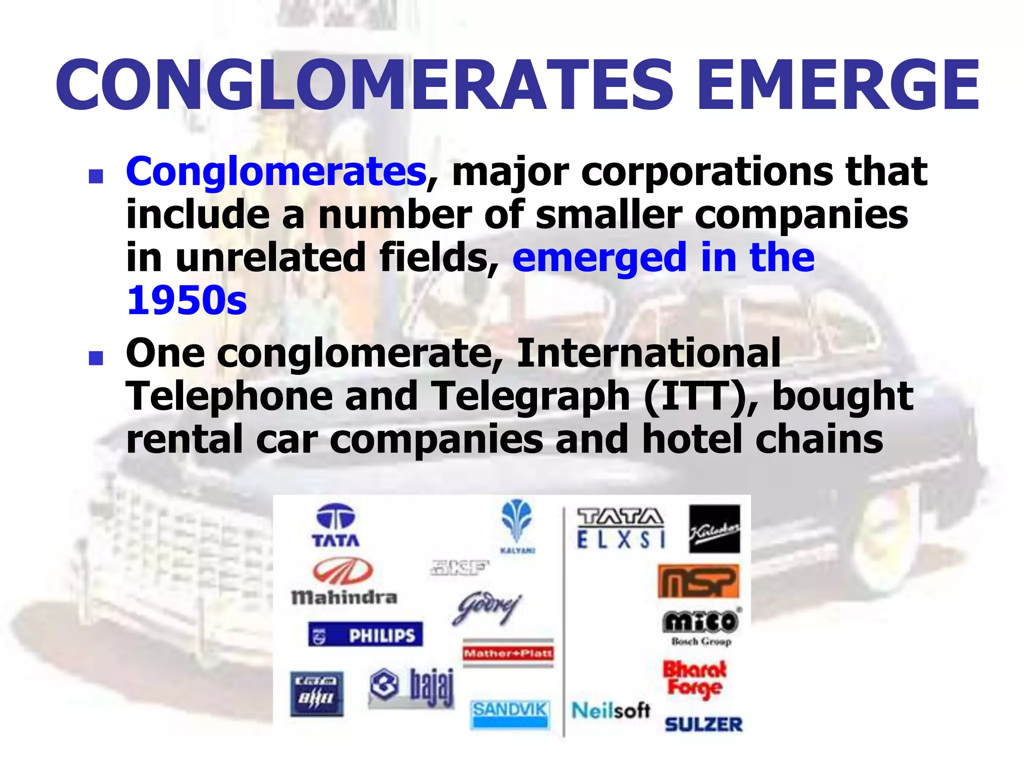 CONGLOMERATES EMERGE
 Conglomerates, major corporations that
include a number of smaller companies
in unrelated fields, emerged in the
1950s
 One conglomerate, International
Telephone and Telegraph (ITT), bought
rental car companies and hotel chains
 