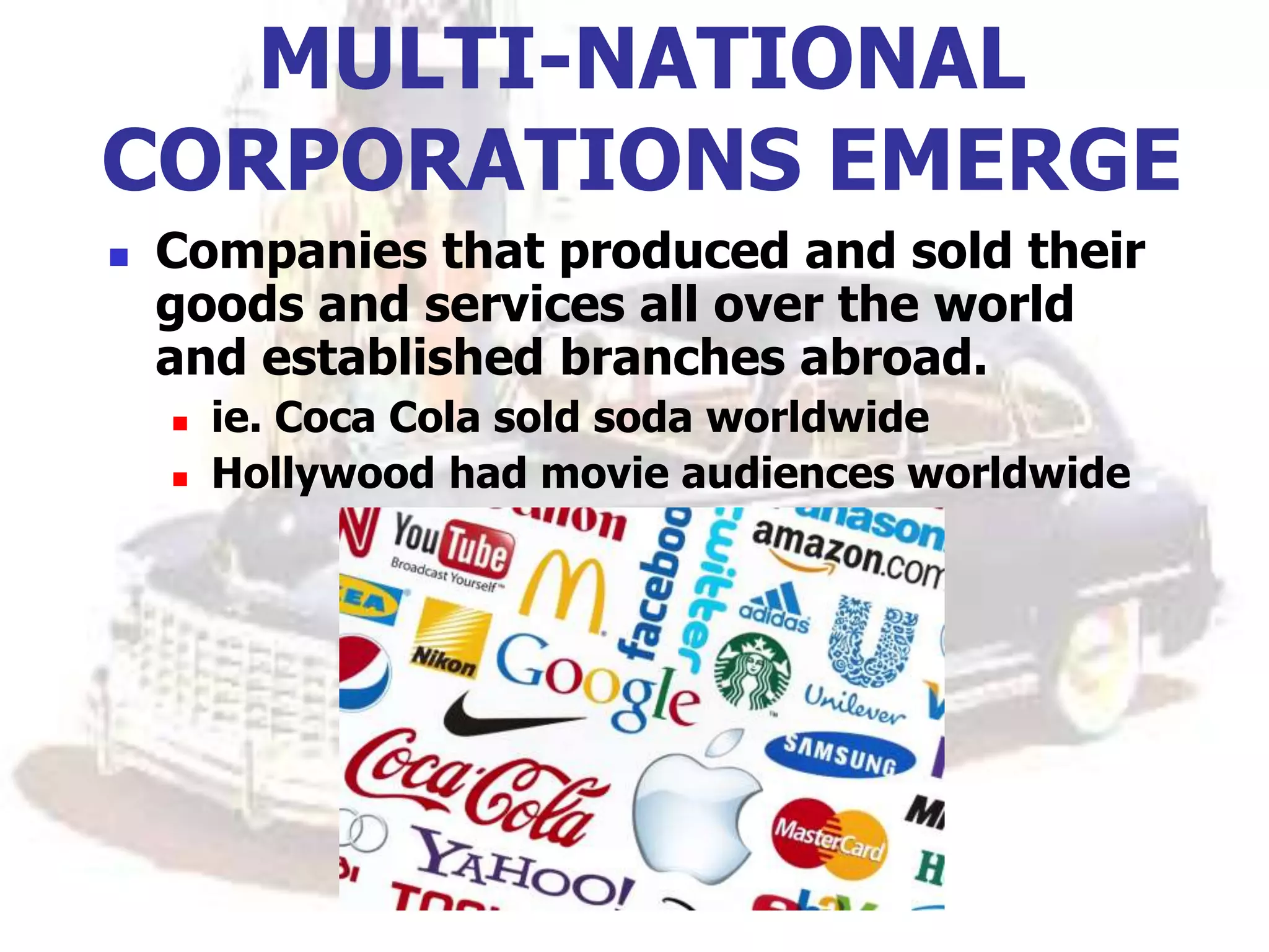 MULTI-NATIONAL
CORPORATIONS EMERGE
 Companies that produced and sold their
goods and services all over the world
and established branches abroad.
 ie. Coca Cola sold soda worldwide
 Hollywood had movie audiences worldwide
 
