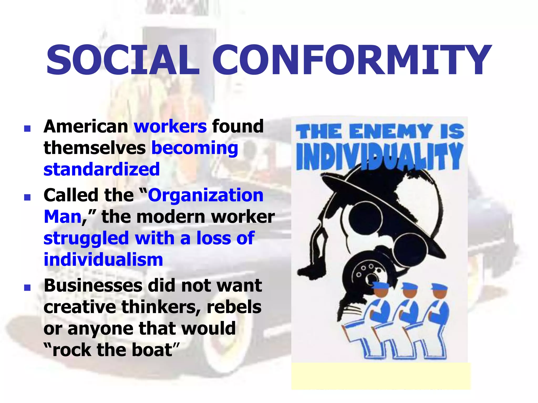 SOCIAL CONFORMITY
 American workers found
themselves becoming
standardized
 Called the “Organization
Man,” the modern worker
struggled with a loss of
individualism
 Businesses did not want
creative thinkers, rebels
or anyone that would
“rock the boat”
 