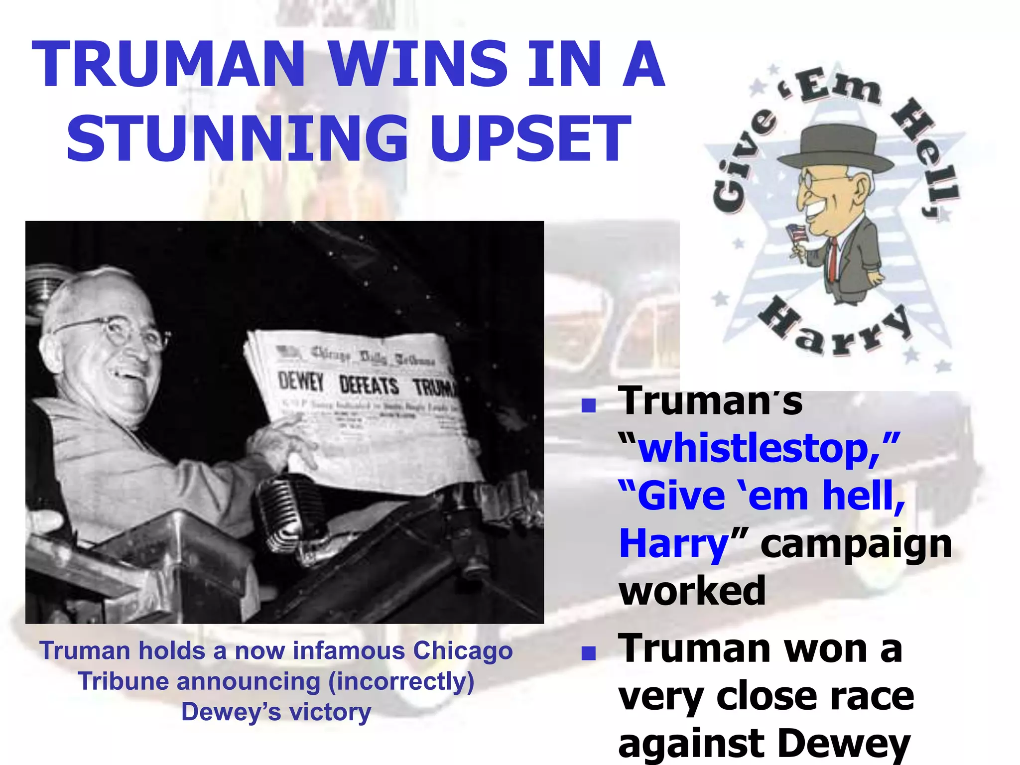 TRUMAN WINS IN A
STUNNING UPSET
 Truman’s
“whistlestop,”
“Give ‘em hell,
Harry” campaign
worked
 Truman won a
very close race
against Dewey
Truman holds a now infamous Chicago
Tribune announcing (incorrectly)
Dewey’s victory
 