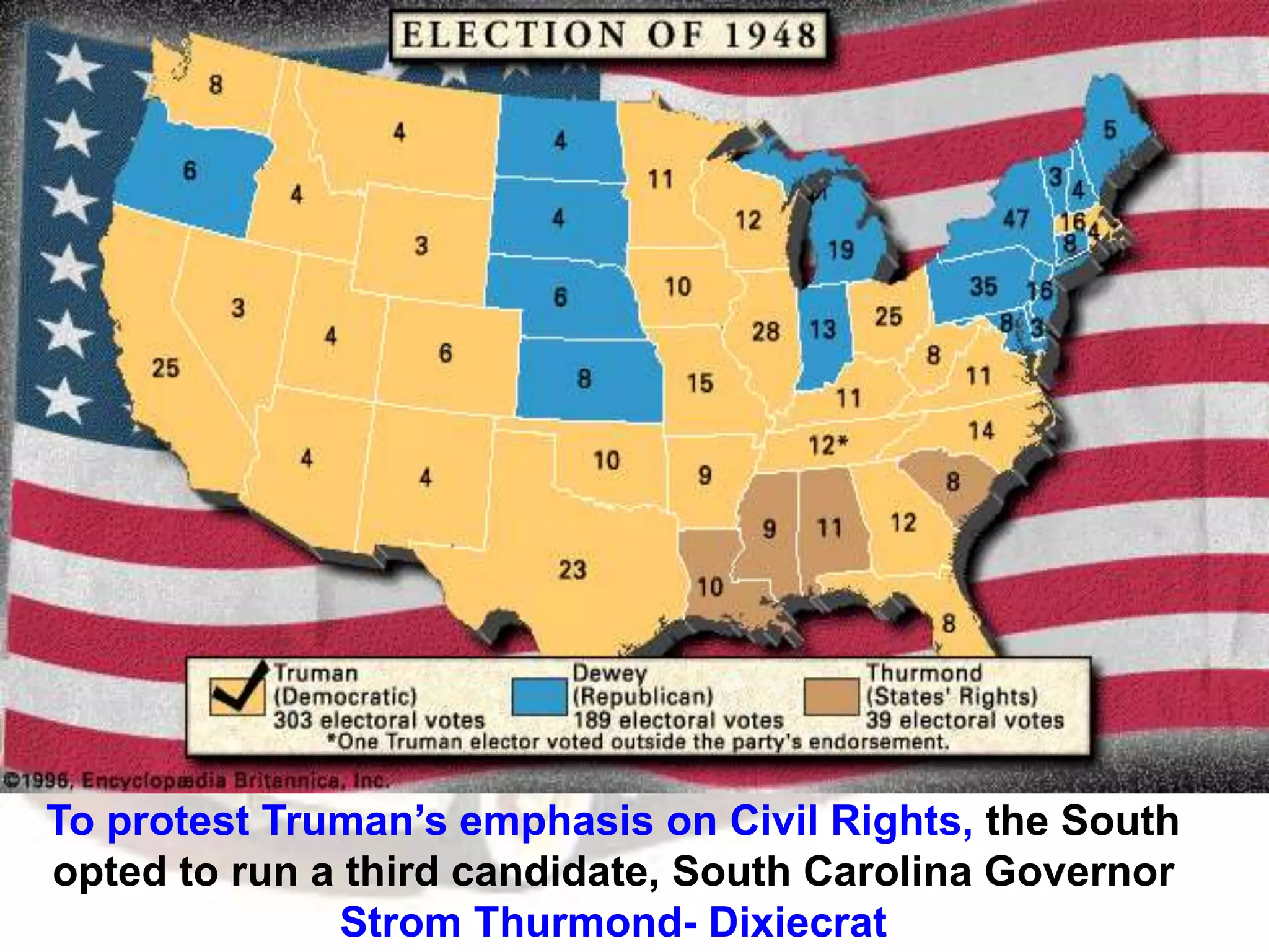To protest Truman’s emphasis on Civil Rights, the South
opted to run a third candidate, South Carolina Governor
Strom Thurmond- Dixiecrat
 