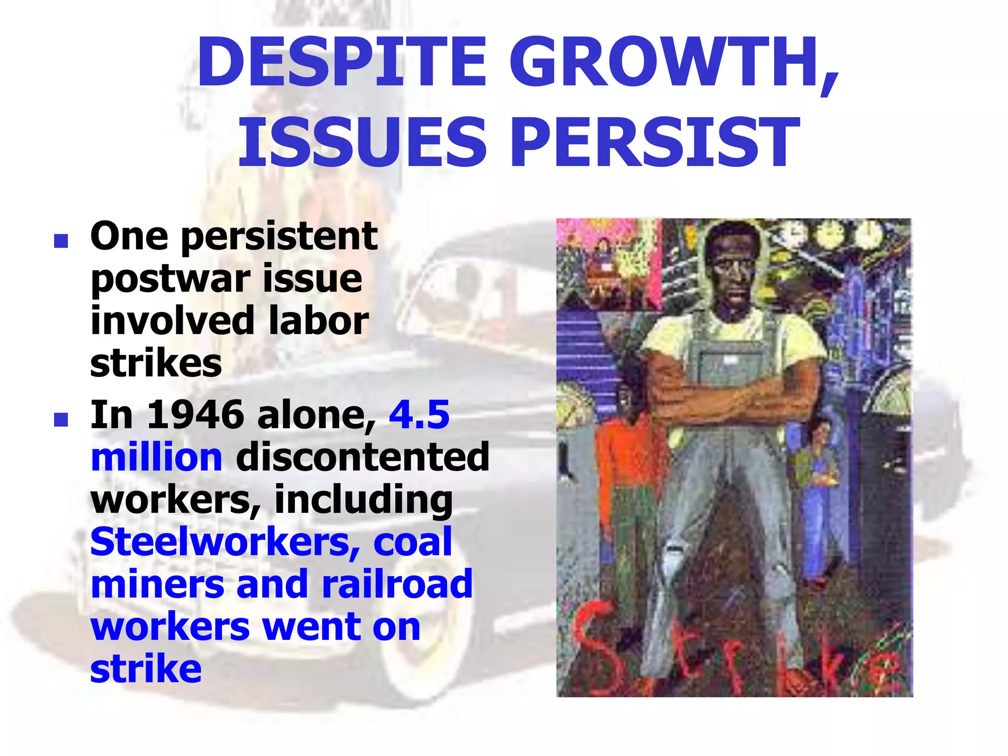 DESPITE GROWTH,
ISSUES PERSIST
 One persistent
postwar issue
involved labor
strikes
 In 1946 alone, 4.5
million discontented
workers, including
Steelworkers, coal
miners and railroad
workers went on
strike
 
