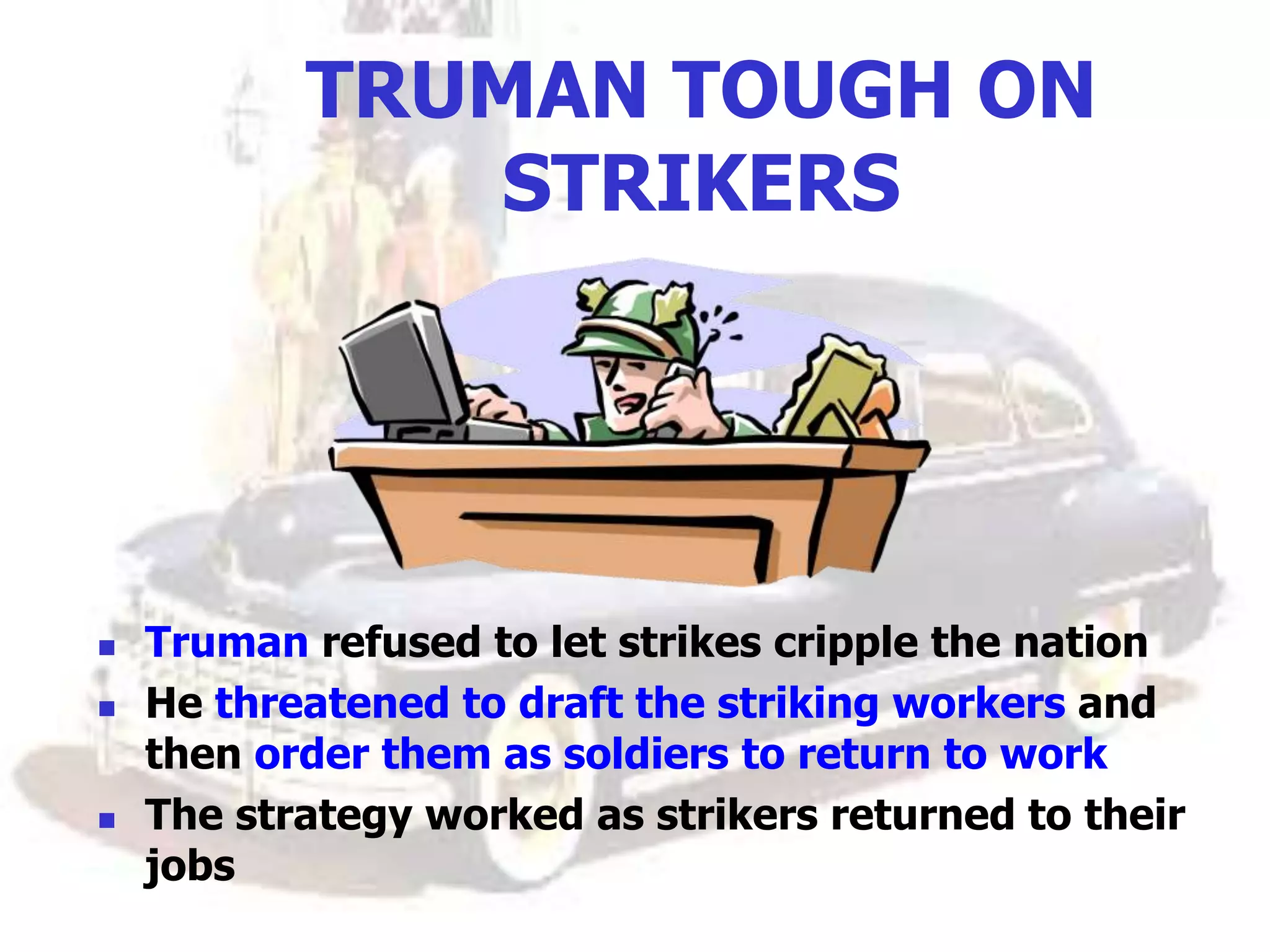 TRUMAN TOUGH ON
STRIKERS
 Truman refused to let strikes cripple the nation
 He threatened to draft the striking workers and
then order them as soldiers to return to work
 The strategy worked as strikers returned to their
jobs
 