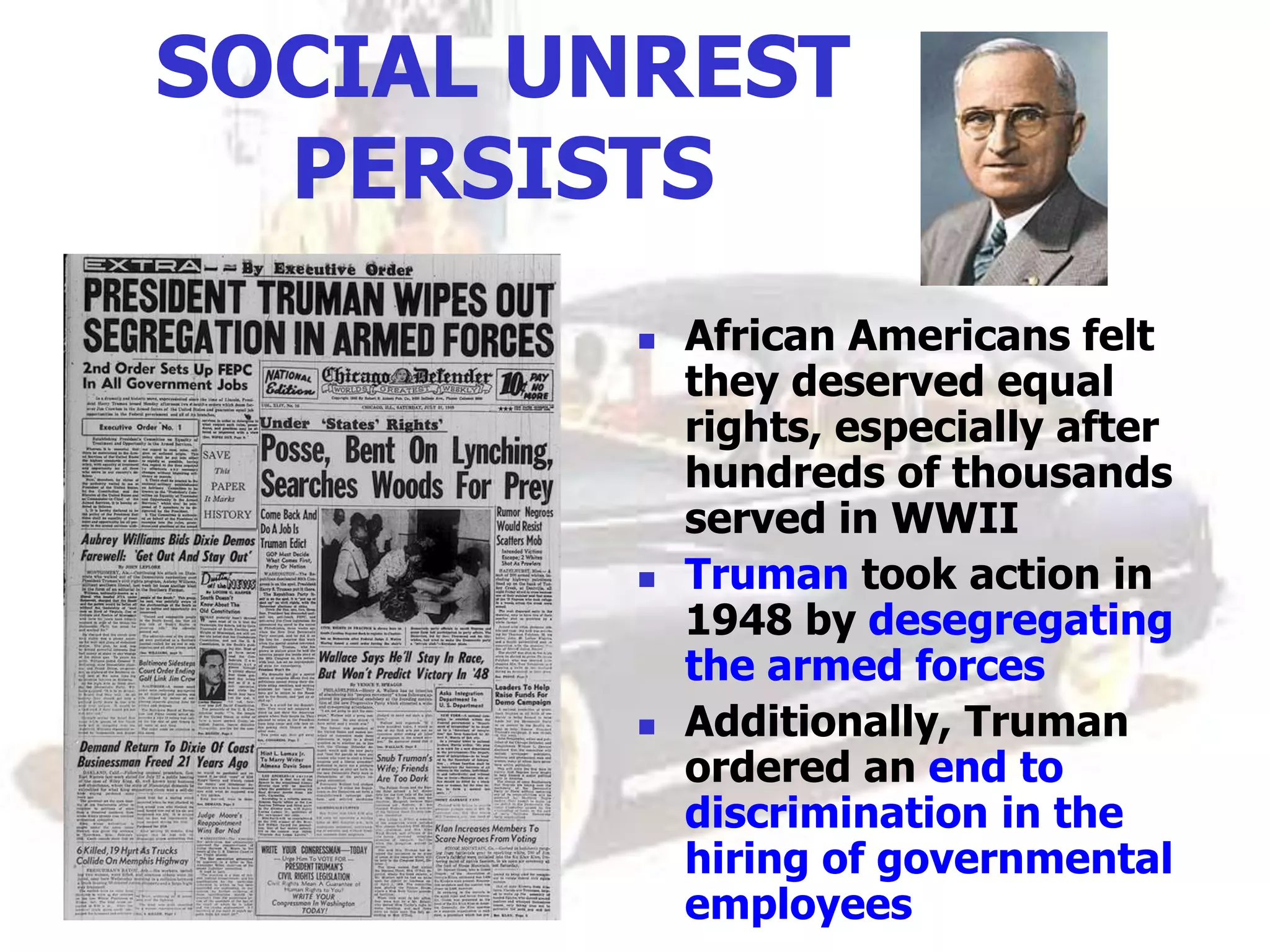 SOCIAL UNREST
PERSISTS
 African Americans felt
they deserved equal
rights, especially after
hundreds of thousands
served in WWII
 Truman took action in
1948 by desegregating
the armed forces
 Additionally, Truman
ordered an end to
discrimination in the
hiring of governmental
employees
 
