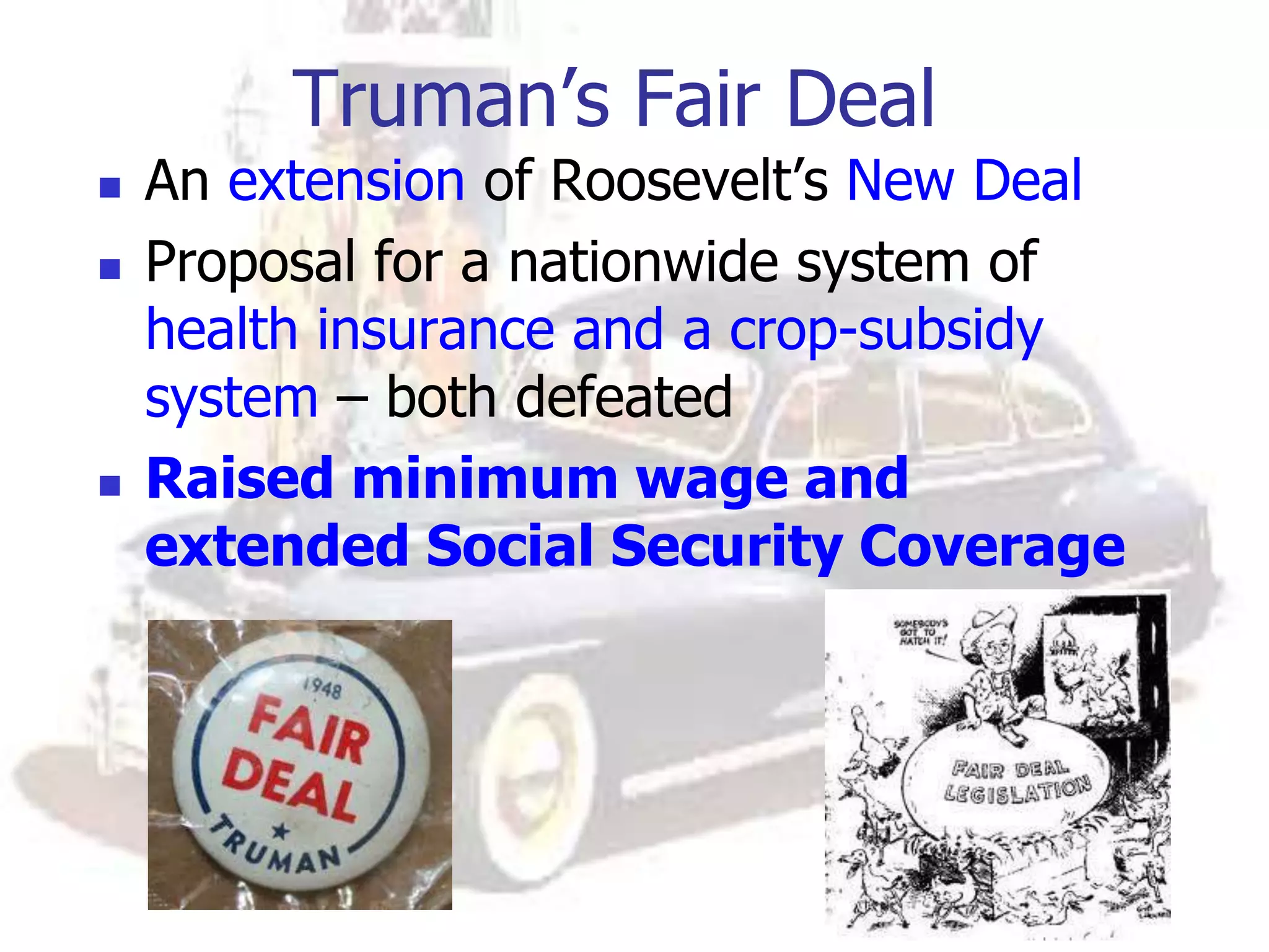 Truman’s Fair Deal
 An extension of Roosevelt’s New Deal
 Proposal for a nationwide system of
health insurance and a crop-subsidy
system – both defeated
 Raised minimum wage and
extended Social Security Coverage
 