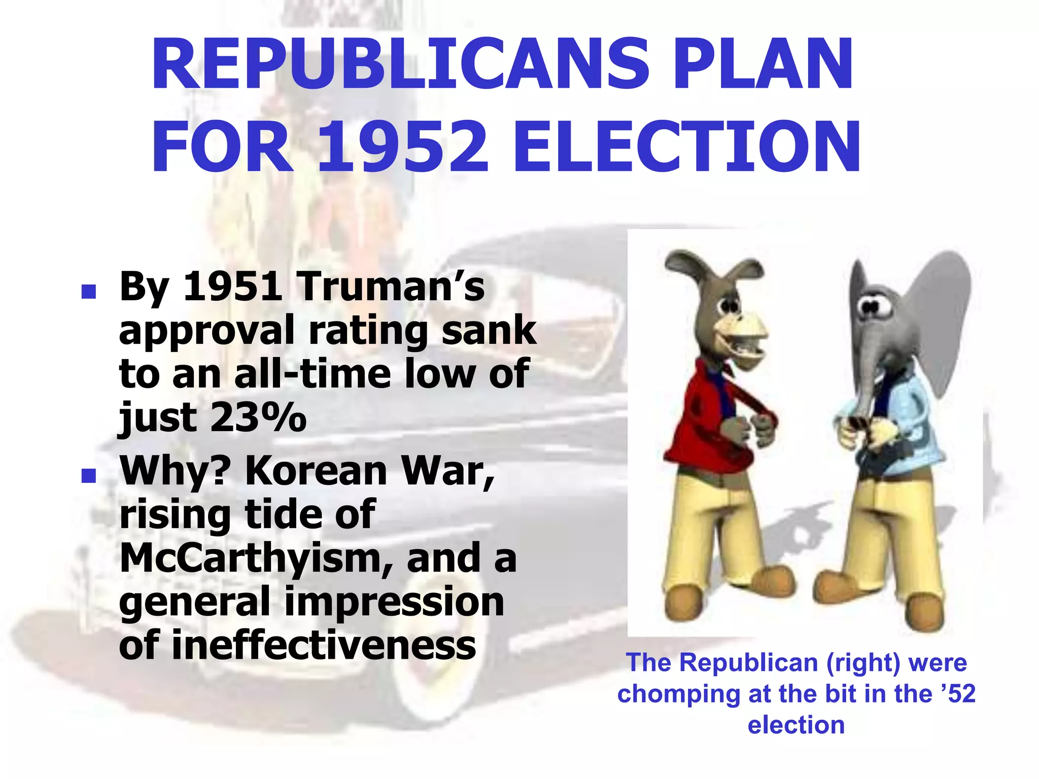 REPUBLICANS PLAN
FOR 1952 ELECTION
 By 1951 Truman’s
approval rating sank
to an all-time low of
just 23%
 Why? Korean War,
rising tide of
McCarthyism, and a
general impression
of ineffectiveness The Republican (right) were
chomping at the bit in the ’52
election
 
