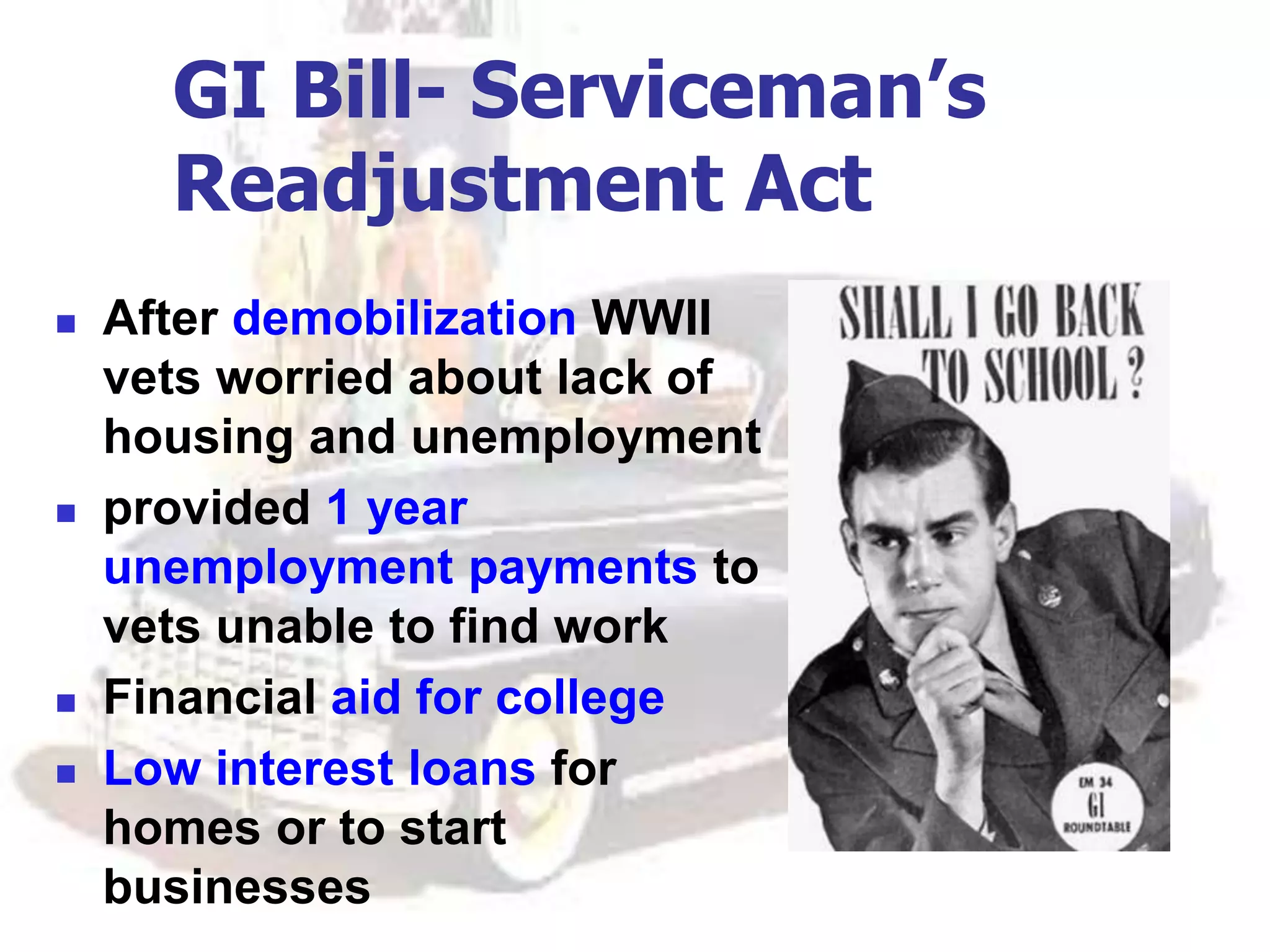 GI Bill- Serviceman’s
Readjustment Act
 After demobilization WWII
vets worried about lack of
housing and unemployment
 provided 1 year
unemployment payments to
vets unable to find work
 Financial aid for college
 Low interest loans for
homes or to start
businesses
 