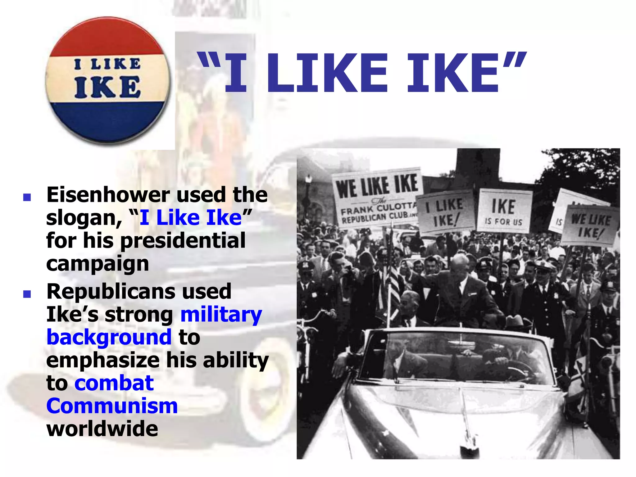 “I LIKE IKE”
 Eisenhower used the
slogan, “I Like Ike”
for his presidential
campaign
 Republicans used
Ike’s strong military
background to
emphasize his ability
to combat
Communism
worldwide
 
