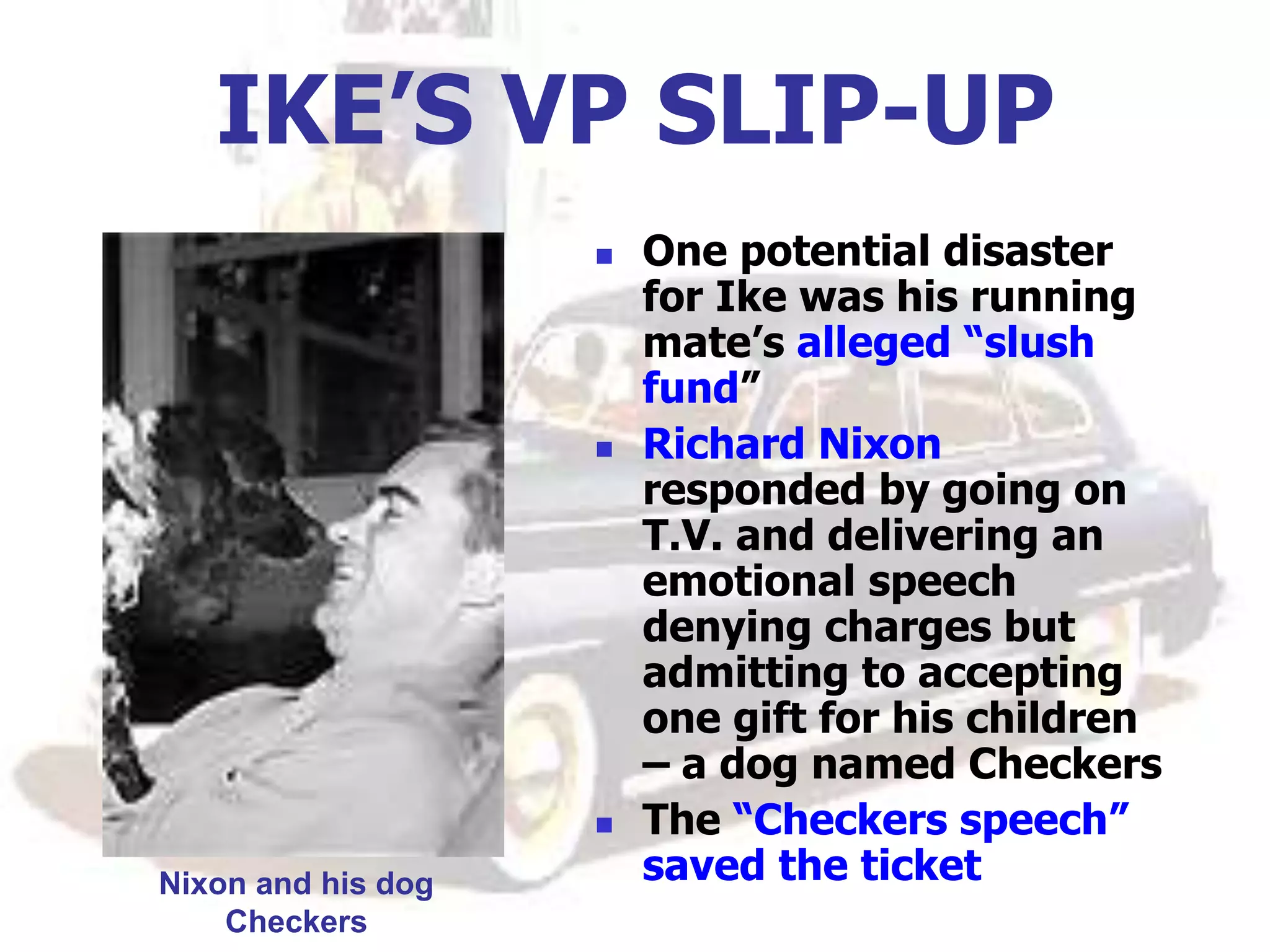 IKE’S VP SLIP-UP
 One potential disaster
for Ike was his running
mate’s alleged “slush
fund”
 Richard Nixon
responded by going on
T.V. and delivering an
emotional speech
denying charges but
admitting to accepting
one gift for his children
– a dog named Checkers
 The “Checkers speech”
saved the ticket
Nixon and his dog
Checkers
 