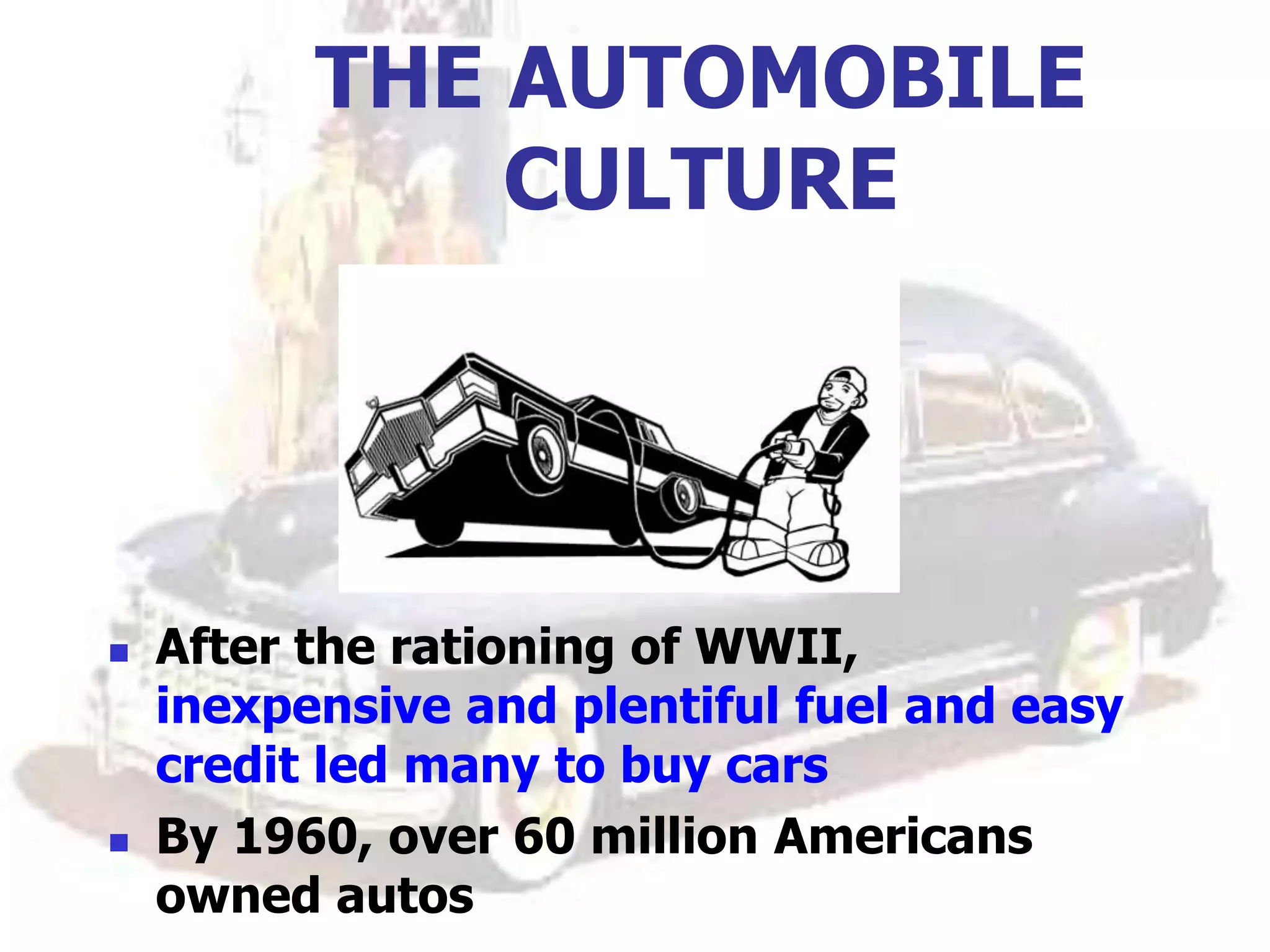 THE AUTOMOBILE
CULTURE
 After the rationing of WWII,
inexpensive and plentiful fuel and easy
credit led many to buy cars
 By 1960, over 60 million Americans
owned autos
 