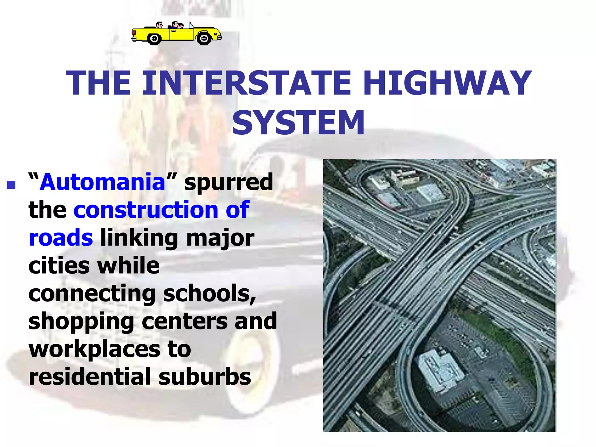 THE INTERSTATE HIGHWAY
SYSTEM
 “Automania” spurred
the construction of
roads linking major
cities while
connecting schools,
shopping centers and
workplaces to
residential suburbs
 