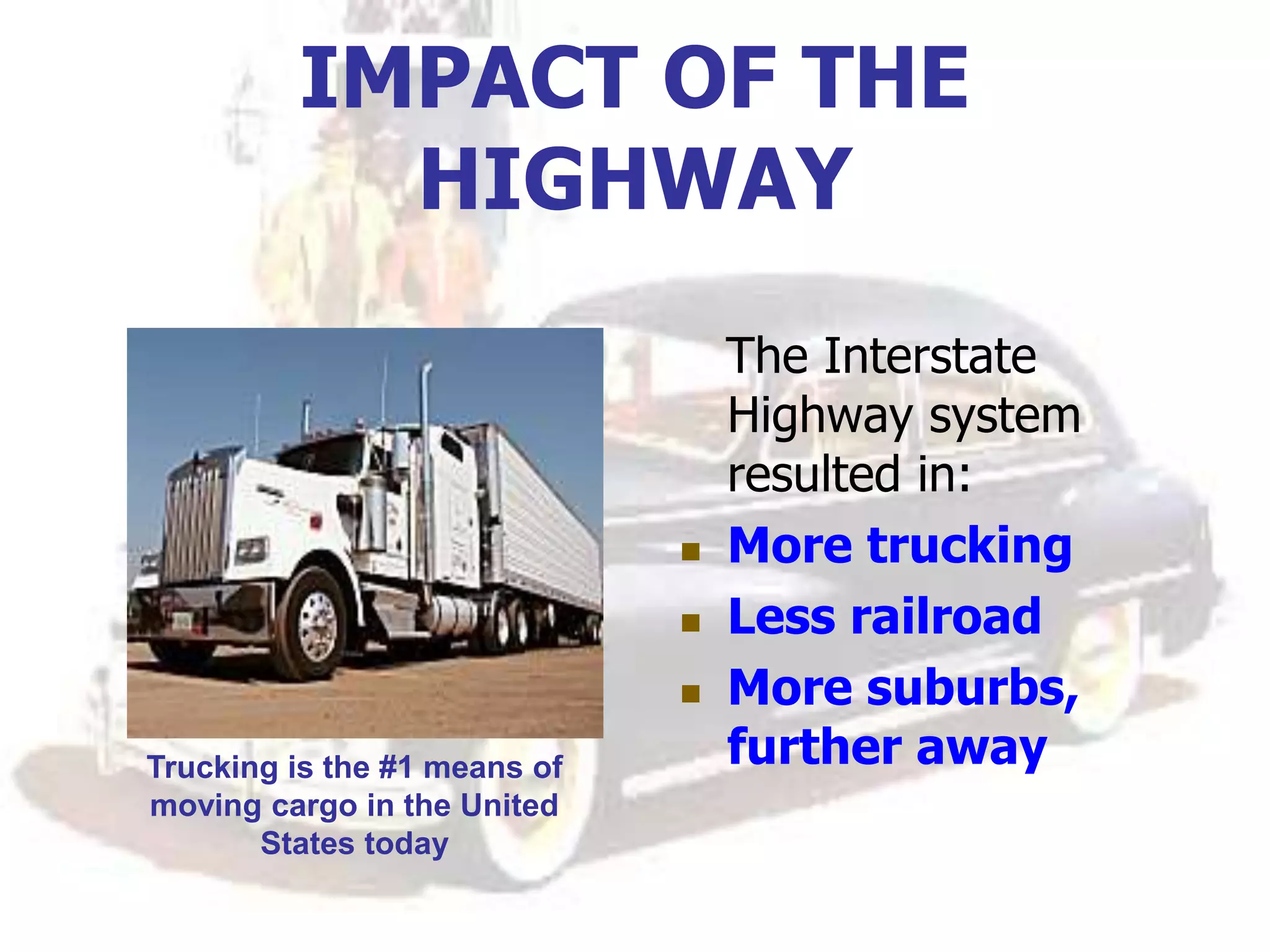 IMPACT OF THE
HIGHWAY
The Interstate
Highway system
resulted in:
 More trucking
 Less railroad
 More suburbs,
further away
Trucking is the #1 means of
moving cargo in the United
States today
 