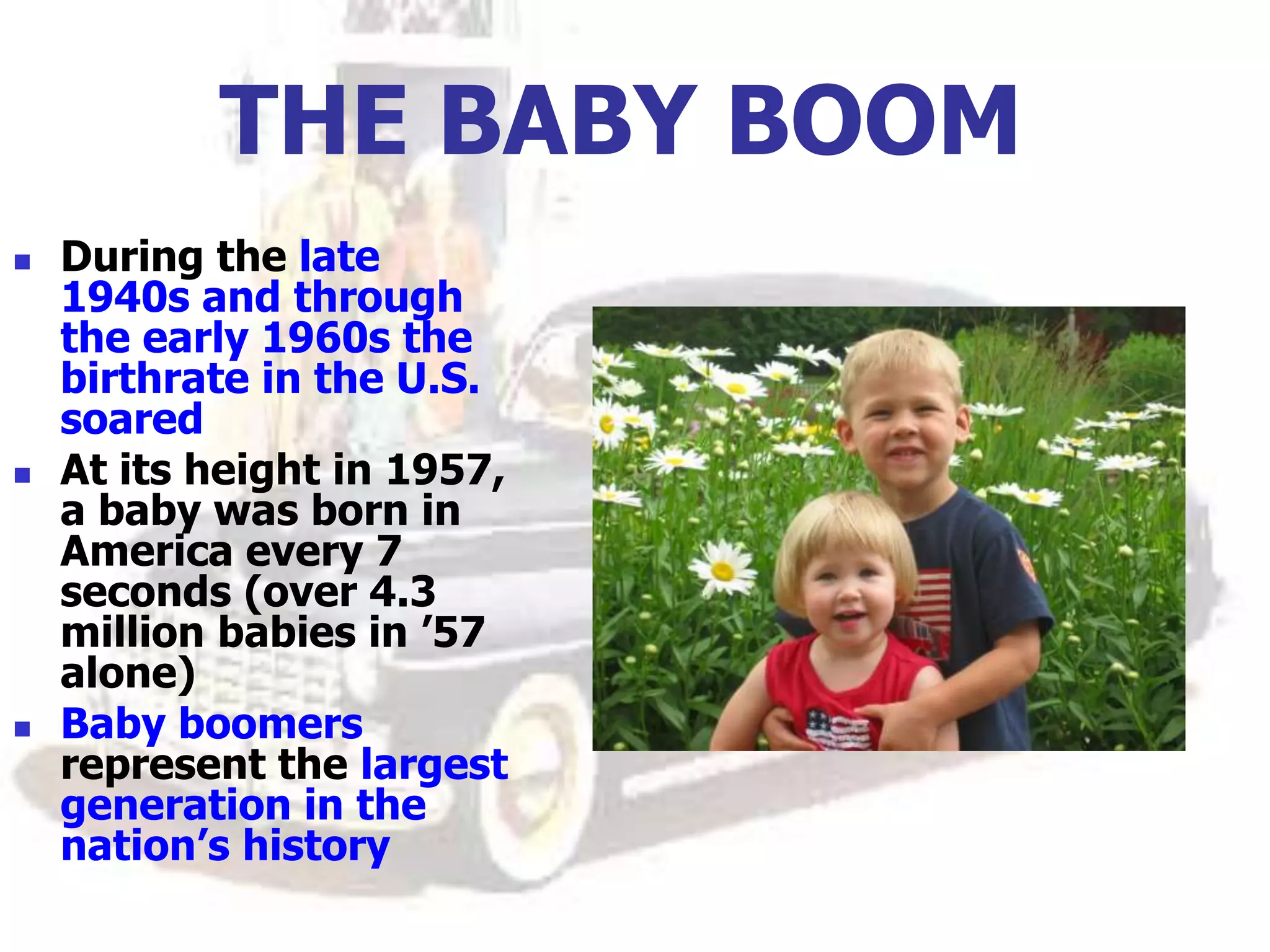 THE BABY BOOM
 During the late
1940s and through
the early 1960s the
birthrate in the U.S.
soared
 At its height in 1957,
a baby was born in
America every 7
seconds (over 4.3
million babies in ’57
alone)
 Baby boomers
represent the largest
generation in the
nation’s history
 