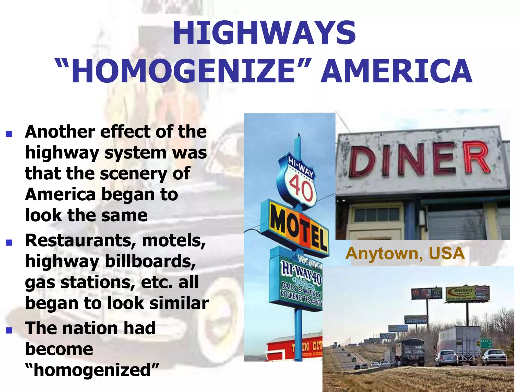 HIGHWAYS
“HOMOGENIZE” AMERICA
 Another effect of the
highway system was
that the scenery of
America began to
look the same
 Restaurants, motels,
highway billboards,
gas stations, etc. all
began to look similar
 The nation had
become
“homogenized”
Anytown, USA
 