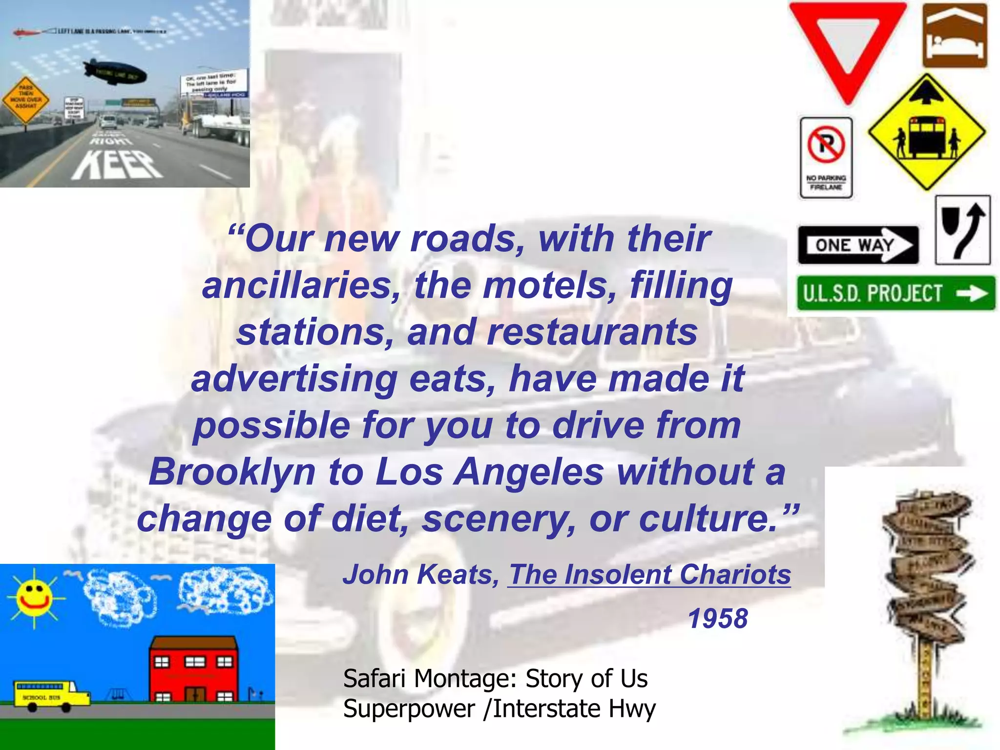 “Our new roads, with their
ancillaries, the motels, filling
stations, and restaurants
advertising eats, have made it
possible for you to drive from
Brooklyn to Los Angeles without a
change of diet, scenery, or culture.”
John Keats, The Insolent Chariots
1958
Safari Montage: Story of Us
Superpower /Interstate Hwy
 