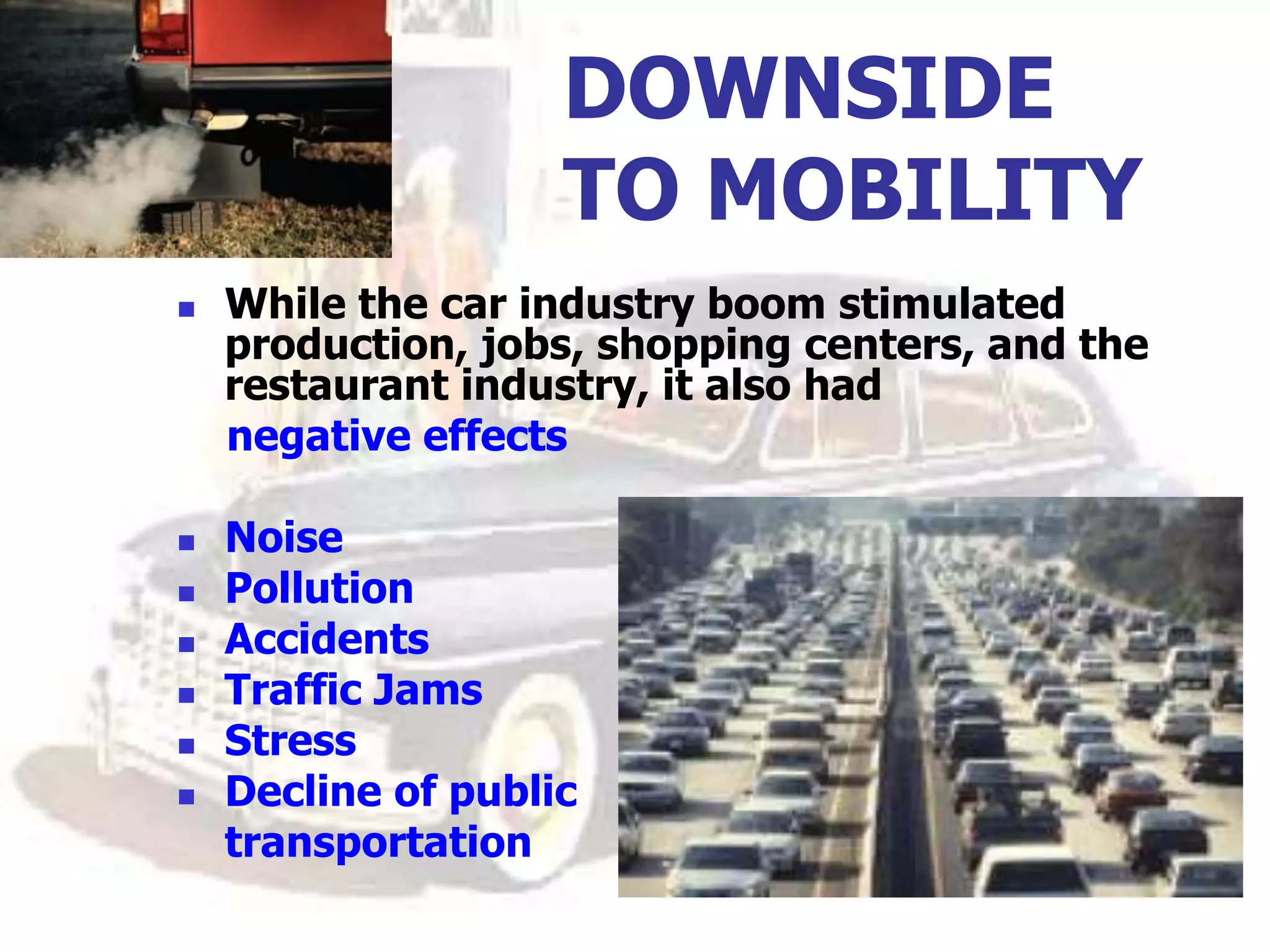DOWNSIDE
TO MOBILITY
 While the car industry boom stimulated
production, jobs, shopping centers, and the
restaurant industry, it also had
negative effects
 Noise
 Pollution
 Accidents
 Traffic Jams
 Stress
 Decline of public
transportation
 