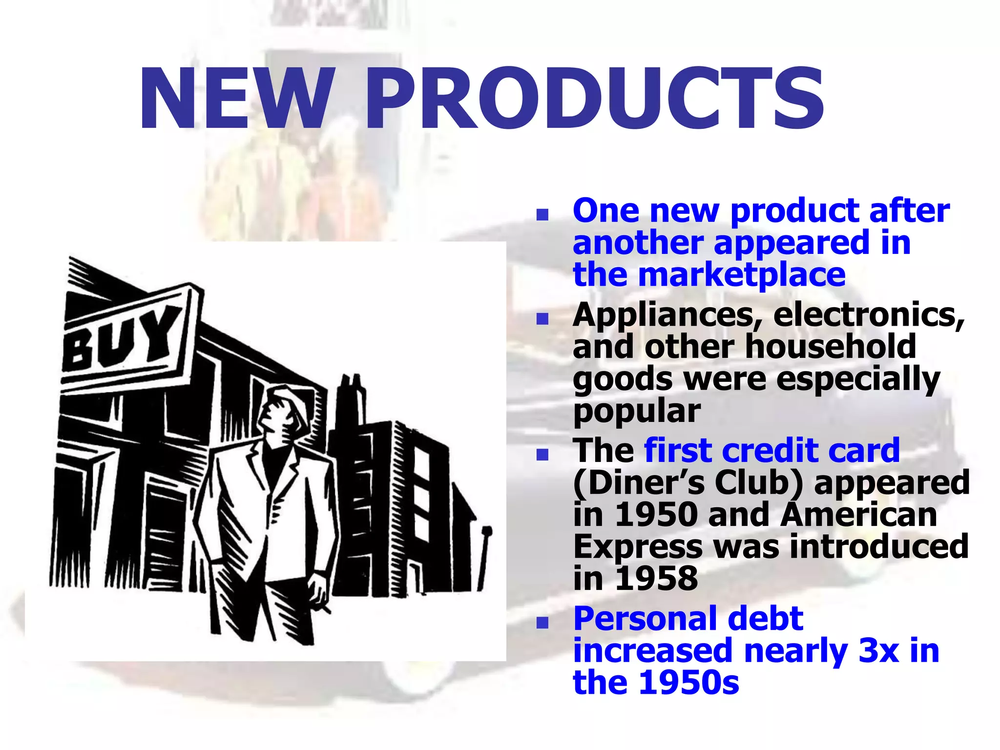 NEW PRODUCTS
 One new product after
another appeared in
the marketplace
 Appliances, electronics,
and other household
goods were especially
popular
 The first credit card
(Diner’s Club) appeared
in 1950 and American
Express was introduced
in 1958
 Personal debt
increased nearly 3x in
the 1950s
 