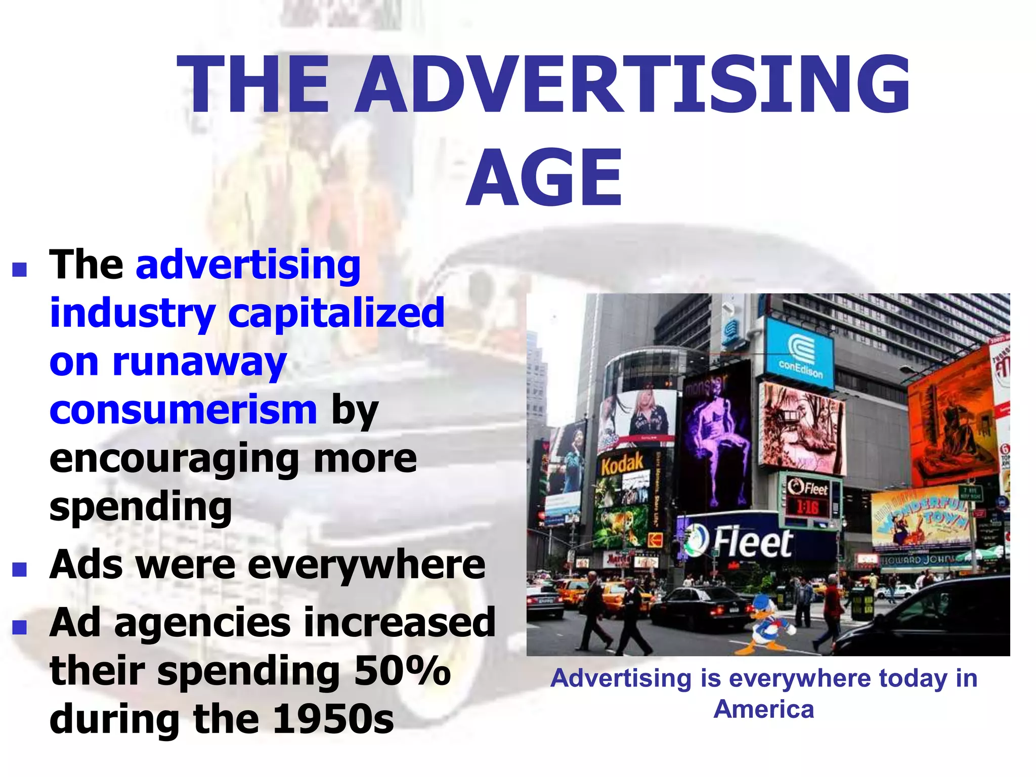 THE ADVERTISING
AGE
 The advertising
industry capitalized
on runaway
consumerism by
encouraging more
spending
 Ads were everywhere
 Ad agencies increased
their spending 50%
during the 1950s
Advertising is everywhere today in
America
 