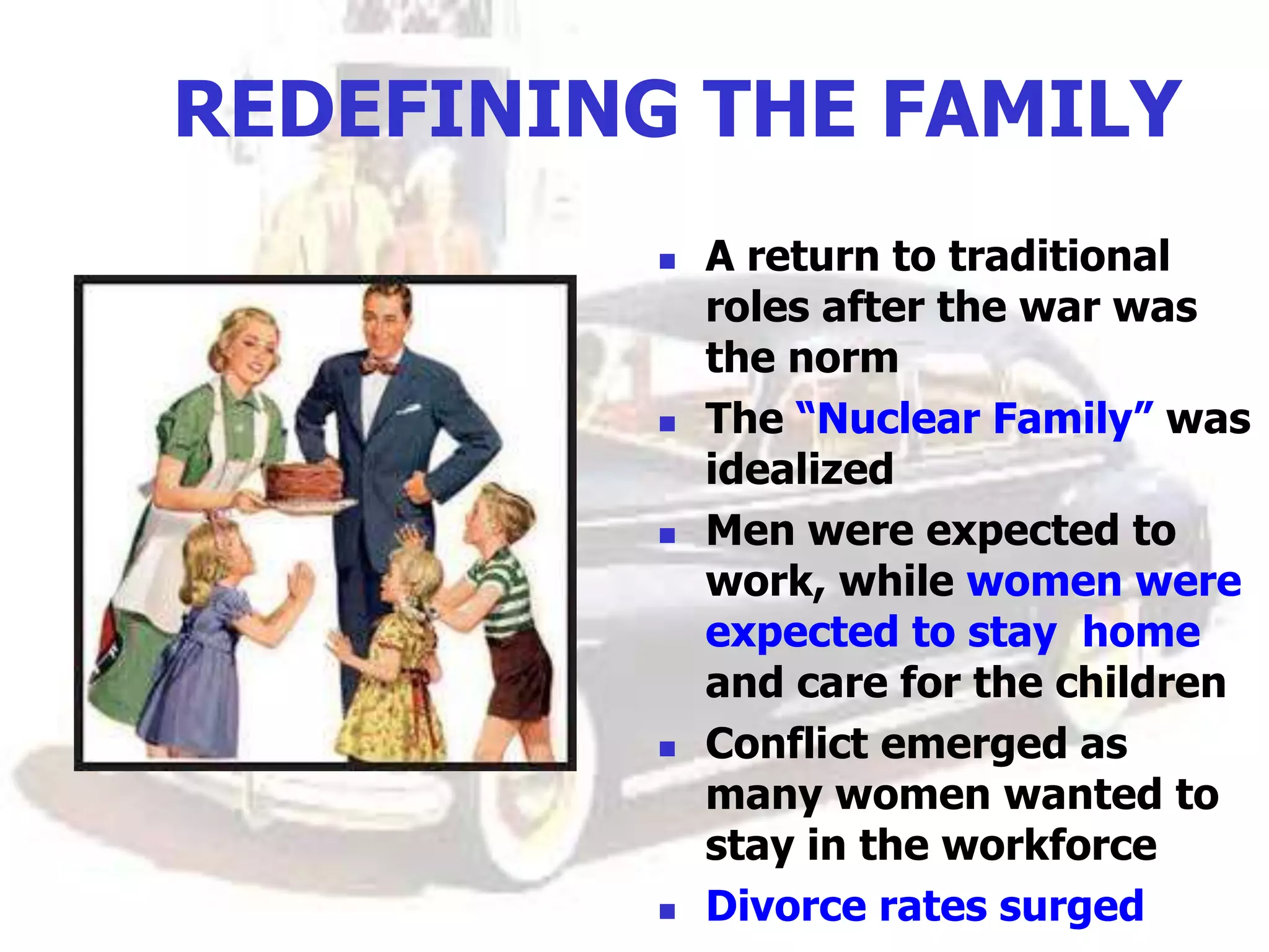 REDEFINING THE FAMILY
 A return to traditional
roles after the war was
the norm
 The “Nuclear Family” was
idealized
 Men were expected to
work, while women were
expected to stay home
and care for the children
 Conflict emerged as
many women wanted to
stay in the workforce
 Divorce rates surged
 