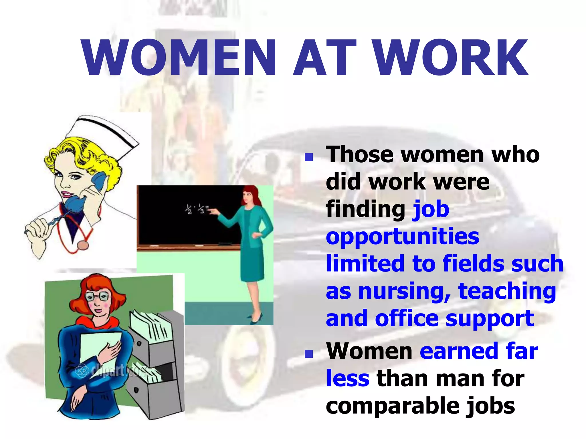 WOMEN AT WORK
 Those women who
did work were
finding job
opportunities
limited to fields such
as nursing, teaching
and office support
 Women earned far
less than man for
comparable jobs
 