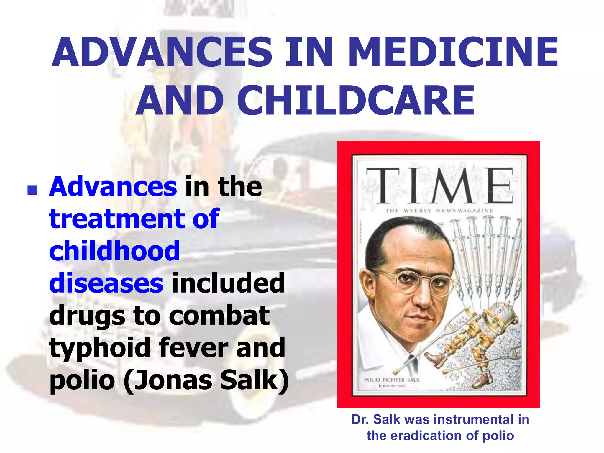 ADVANCES IN MEDICINE
AND CHILDCARE
 Advances in the
treatment of
childhood
diseases included
drugs to combat
typhoid fever and
polio (Jonas Salk)
Dr. Salk was instrumental in
the eradication of polio
 