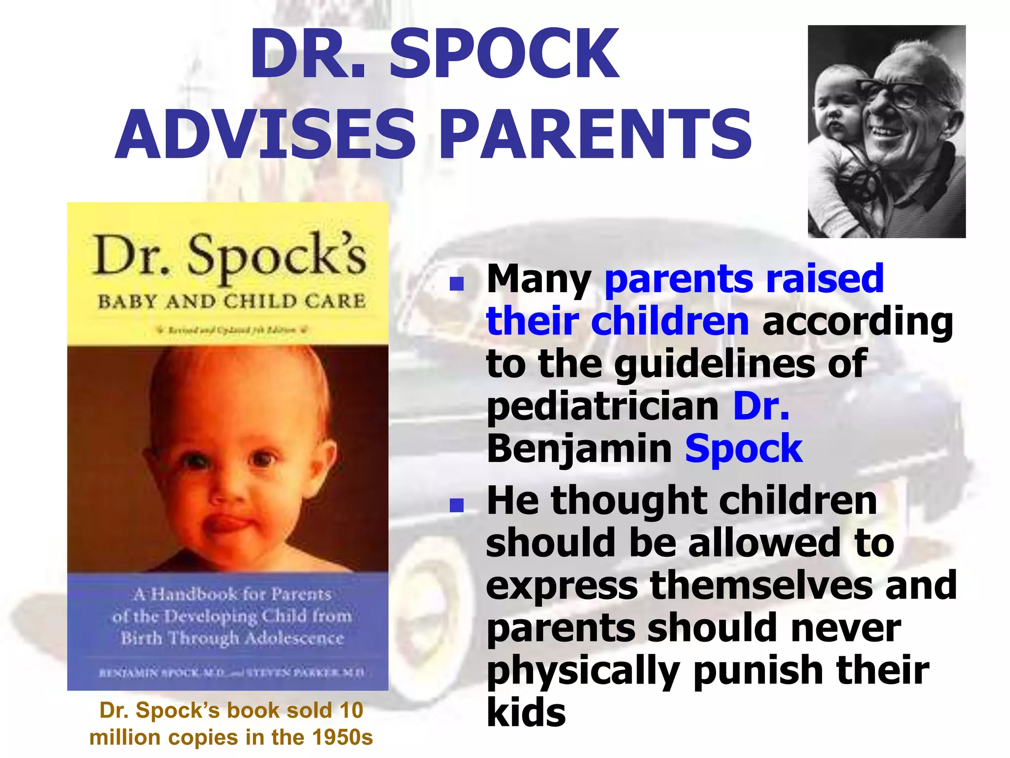 DR. SPOCK
ADVISES PARENTS
 Many parents raised
their children according
to the guidelines of
pediatrician Dr.
Benjamin Spock
 He thought children
should be allowed to
express themselves and
parents should never
physically punish their
kids
Dr. Spock’s book sold 10
million copies in the 1950s
 