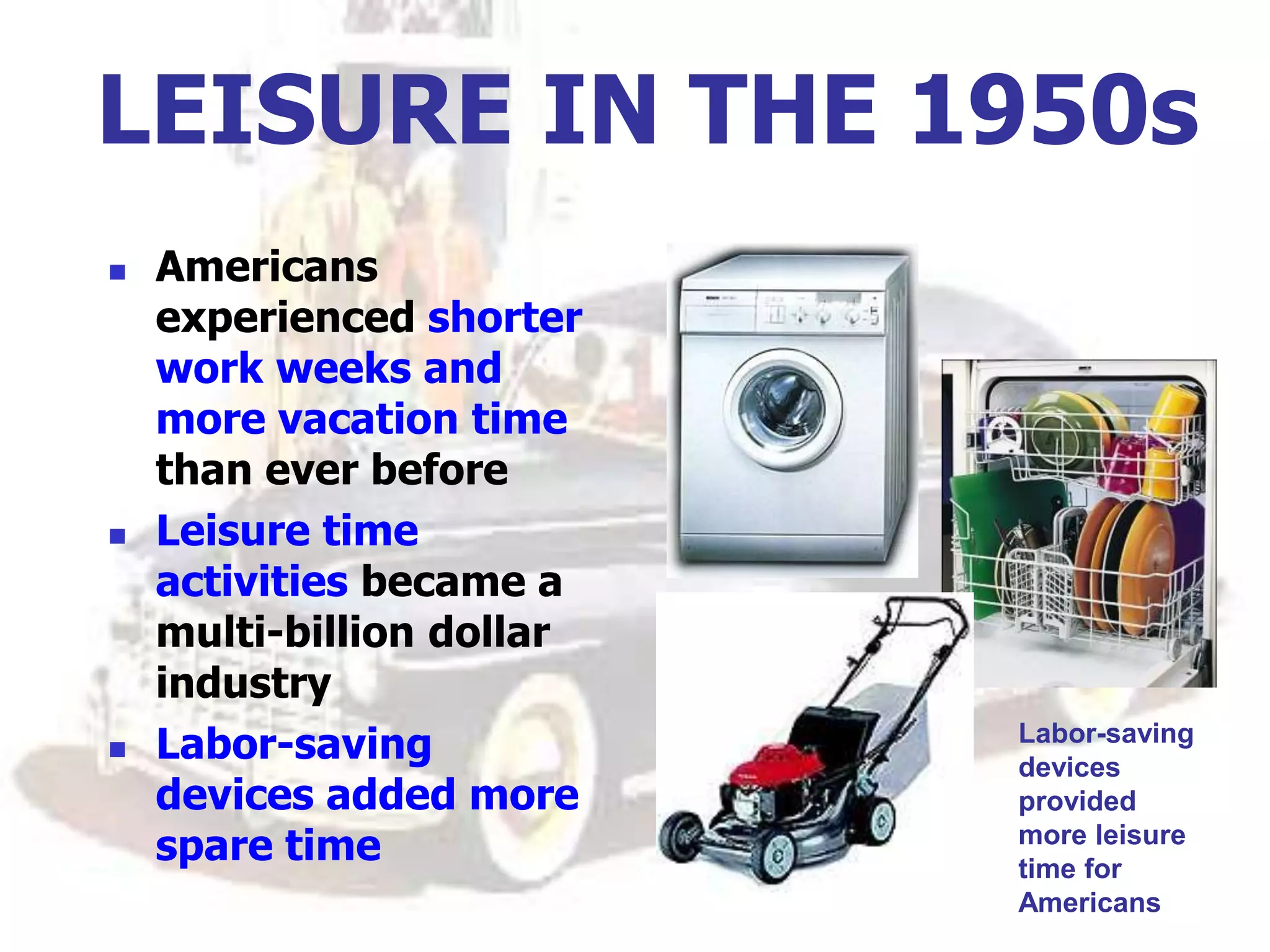 LEISURE IN THE 1950s
 Americans
experienced shorter
work weeks and
more vacation time
than ever before
 Leisure time
activities became a
multi-billion dollar
industry
 Labor-saving
devices added more
spare time
Labor-saving
devices
provided
more leisure
time for
Americans
 