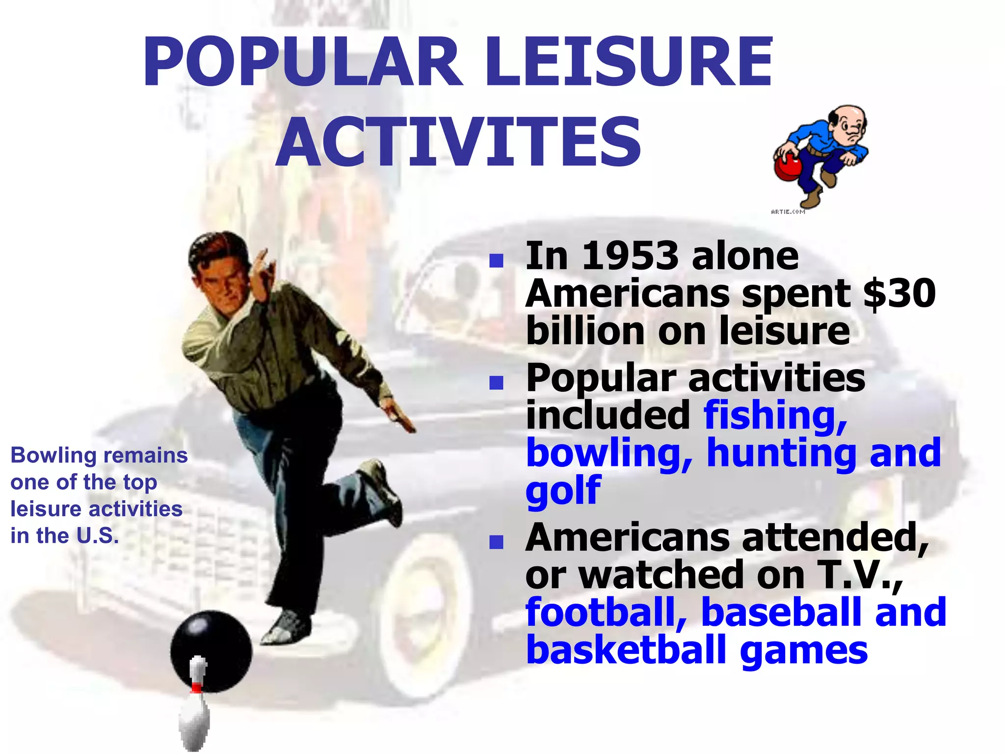 POPULAR LEISURE
ACTIVITES
 In 1953 alone
Americans spent $30
billion on leisure
 Popular activities
included fishing,
bowling, hunting and
golf
 Americans attended,
or watched on T.V.,
football, baseball and
basketball games
Bowling remains
one of the top
leisure activities
in the U.S.
 